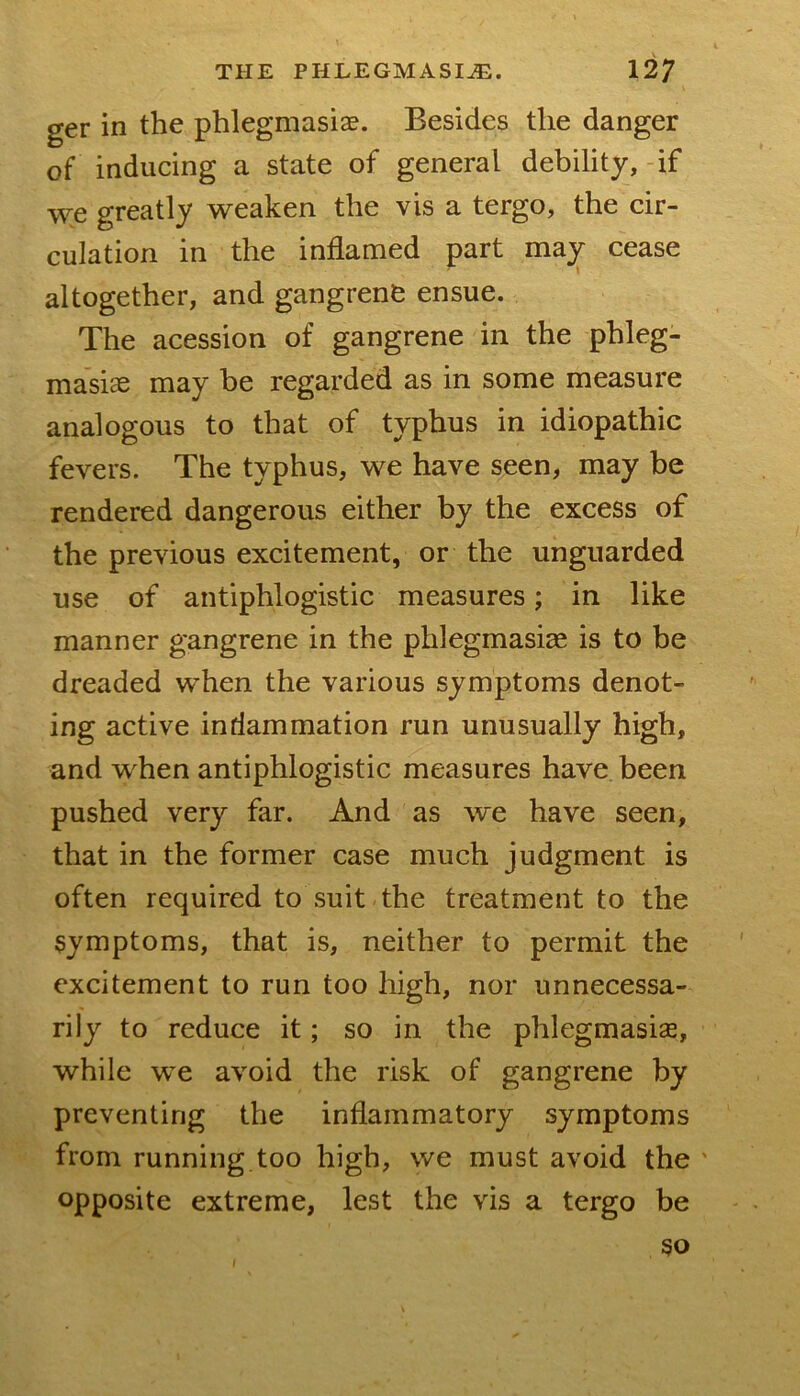 ger in the phlegmasiae. Besides the danger of inducing a state of general debility, -if we greatly weaken the vis a tergo, the eir- culation in the inflamed part msL^ cease altogether, and gangrene ensue. The acession of gangrene in the phleg- masias may be regarded as in some measure analogous to that of typhus in idiopathic fevers. The typhus, we have seen, may be rendered dangerous either by the excess of the previous excitement, or the unguarded use of antiphlogistic measures; in like manner gangrene in the phlegmasia^ is to be dreaded when the various symptoms denot- ing active inriammation run unusually high, and when antiphlogistic measures have been pushed very far. And as we have seen, that in the former case much judgment is often required to suit the treatment to the symptoms, that is, neither to permit the excitement to run too high, nor unnecessa- rily to reduce it; so in the phlegmasia, while we avoid the risk of gangrene by preventing the inflammatory symptoms from running too high, we must avoid the ' opposite extreme, lest the vis a tergo be 90