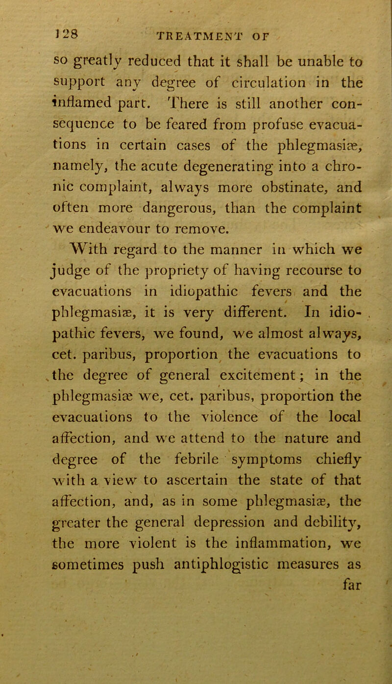 SO greatly reduced that it shall be unable to support any degree of circulation in the inflamed part. There is still another con- sequence to be feared from profuse evacua- tions in certain cases of the phlegmasiae, namely, the acute degenerating into a chro- nic complaint, always more obstinate, and often more dangerous, than the complaint we endeavour to remove. With regard to the manner in which we judge of the propriety of having recourse to evacuations in idiopathic fevers and the phlegmasiae, it is very different. In idio- pathic fevers, we found, we almost always, cet. paribus, proportion the evacuations to the degree of general excitement; in the I phlegmasiae we, cet. paribus, proportion the evacuations to the violence of the local affection, and we attend to the nature and degree of the febrile symptoms chiefly with a view to ascertain the state of that affection, and, as in some phlegmasia, the greater the general depression and debility, the more violent is the inflammation, we sometimes push antiphlogistic measures as far