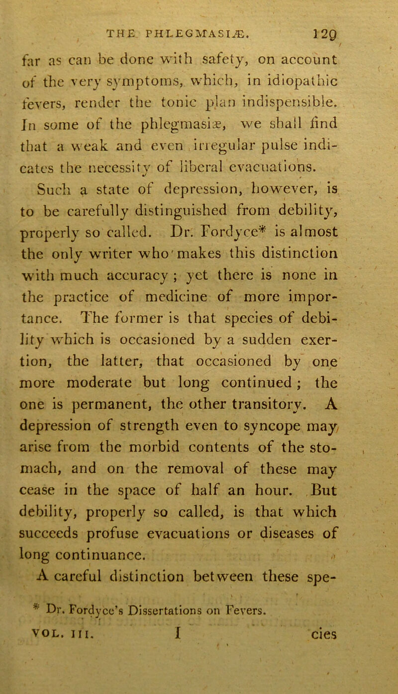 far as can be done with safety, on account of the very symptoms, which, in idiopathic fevers, render the tonic pjan indispensible. In some of the phlegmasiie, we shall find that a weak and even irregular pulse indi- cates the necessity of liberal evacuations. Such a state of depression, however, is to be carefully distinguished from debility, properly so called. Dr. Fordyce^ is almost the only writer who'makes this distinction with much accuracy ; yet there is none in the practice of medicine of more impor- tance. The former is that species of debi- lity w^hich is occasioned by a sudden exer- tion, the latter, that occasioned by one more moderate but long continued; the one is permanent, the other transitory. A depression of strength even to syncope may, arise from the morbid contents of the sto- mach, and on the removal of these may cease in the space of half an hour. But debility, properly so called, is that which succeeds profuse evacuations or diseases of long continuance. A careful distinction between these spe- I * Dr. Fordyce’s Dissertations on Fevers. VOL. III. I cies