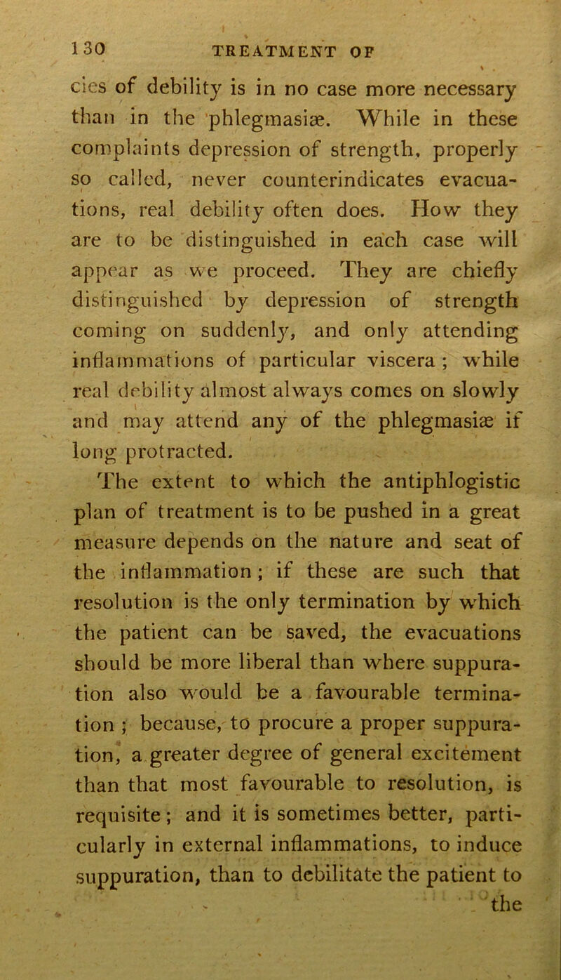 cies of debility is in no case more necessary than in the ’phlegmasiae. While in these complaints depression of strength, properly so called, never counterindicates evacua- tions, real debility often does, flow they are to be distinguished in each case will appear as we proceed. They are chiefly distinguished by depression of strength coming on suddenly, and only attending inflammations of particular viscera ; while real debility almost always comes on slowly and may attend any of the phlegmasiae if long protracted. The extent to which the antiphlogistic plan of treatment is to be pushed in a great measure depends on the nature and seat of the inflammation; if these are such that resolution is the only termination by w'hich the patient can be saved, the evacuations should be more liberal than where suppura- tion also would be a favourable termina- tion ; because, to procure a proper suppura- tion, a greater degree of general excitement than that most favourable to resolution, is requisite; and it is sometimes better, parti- cularly in external inflammations, to induce suppuration, than to debilitate the patient to the