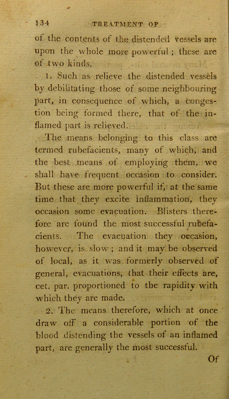of the contents of the distended vessels are upon the whole more powerful; these are of two kinds. 1. Such as relieve the distended vessels by debilitating those of some neighbouring part, in consequence of which, a conges- tion being formed there, that of the in- flamed part is relieved. The means belonging to this class are termed rubefacients, many of which, and the best means of employing them, we shall have frequent occasion to consider. But these are more powerful if, at the same time that they excite inflammation, they occasion some evacuation. Blisters there- fore are found the most Successful rubefa- cients. The evacuation they occasion, however, is slow ; and it may be observed of local, as it was formerly observed of general, evacuations, that their effects are, cet. par. proportioned to the rapidity with which they are made. 2. The means therefore, which at once draw off a considerable portion of the blood distending the vessels of an inflamed part, are generally the most successful. Of