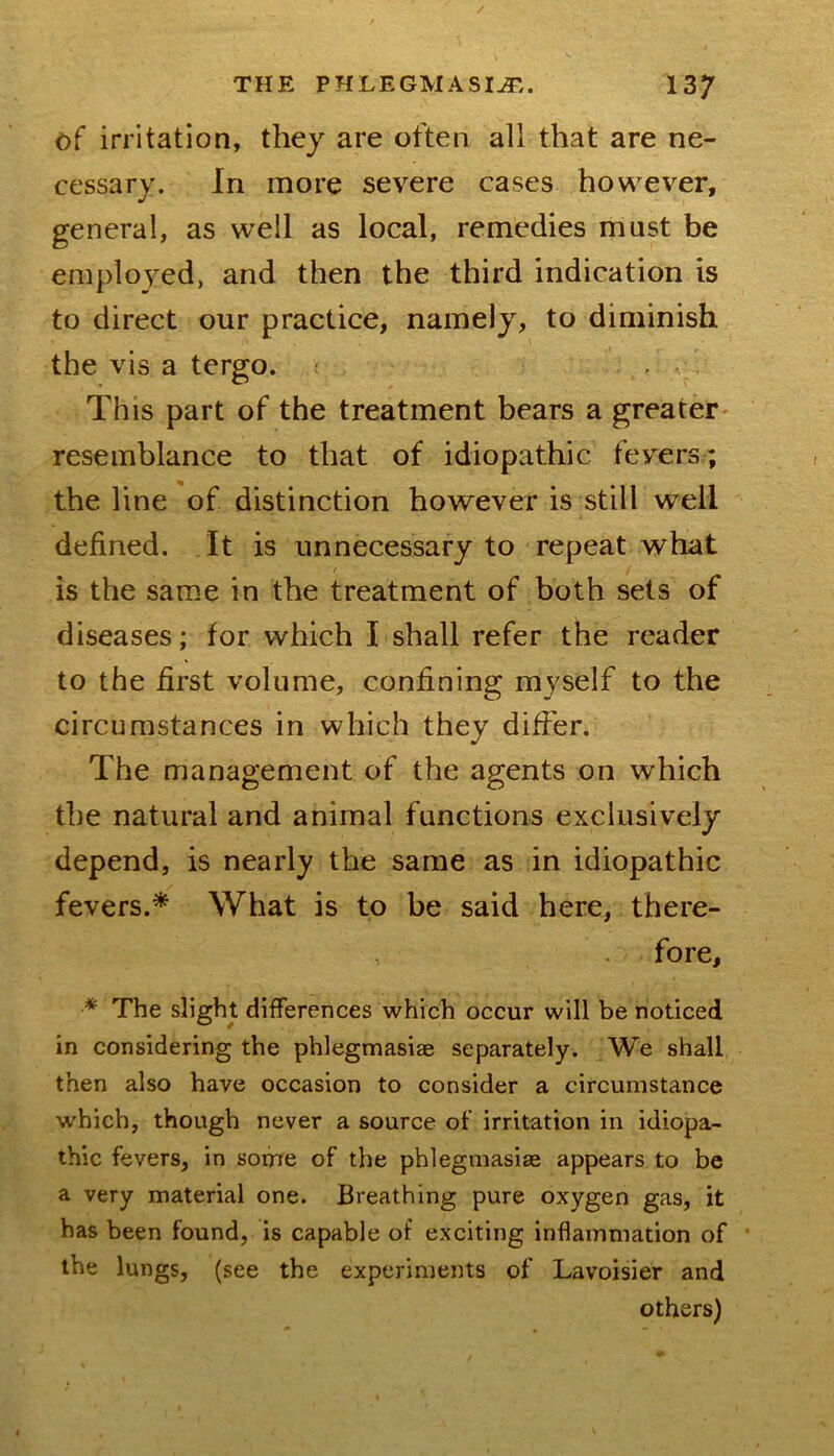 / THE PHLEGMASIA,. 137 of irritation, they are often all that are ne- cessary. In more severe cases however, general, as well as local, remedies must be employed, and then the third indication is to direct our practice, namely, to diminish the vis a tergo. ? This part of the treatment bears a greater resemblance to that of idiopathic fevers; the line of distinction however is still well defined. It is unnecessary to repeat what is the same in the treatment of both sets of diseases; for which I shall refer the reader to the first volume, confining myself to the circumstances in which they differ. The management of the agents on which the natural and animal functions exclusively depend, is nearly the same as in idiopathic fevers.* What is to be said here, there- fore, * The slight differences which occur will be noticed in considering the phlegmasiae separately. We shall then also have occasion to consider a circumstance which, though never a source of irritation in idiopa- thic fevers, in some of the phlegmasiae appears to be a very material one. Breathing pure oxygen gas, it has been found, is capable of exciting inflammation of the lungs, (see the experiments of Lavoisier and others)
