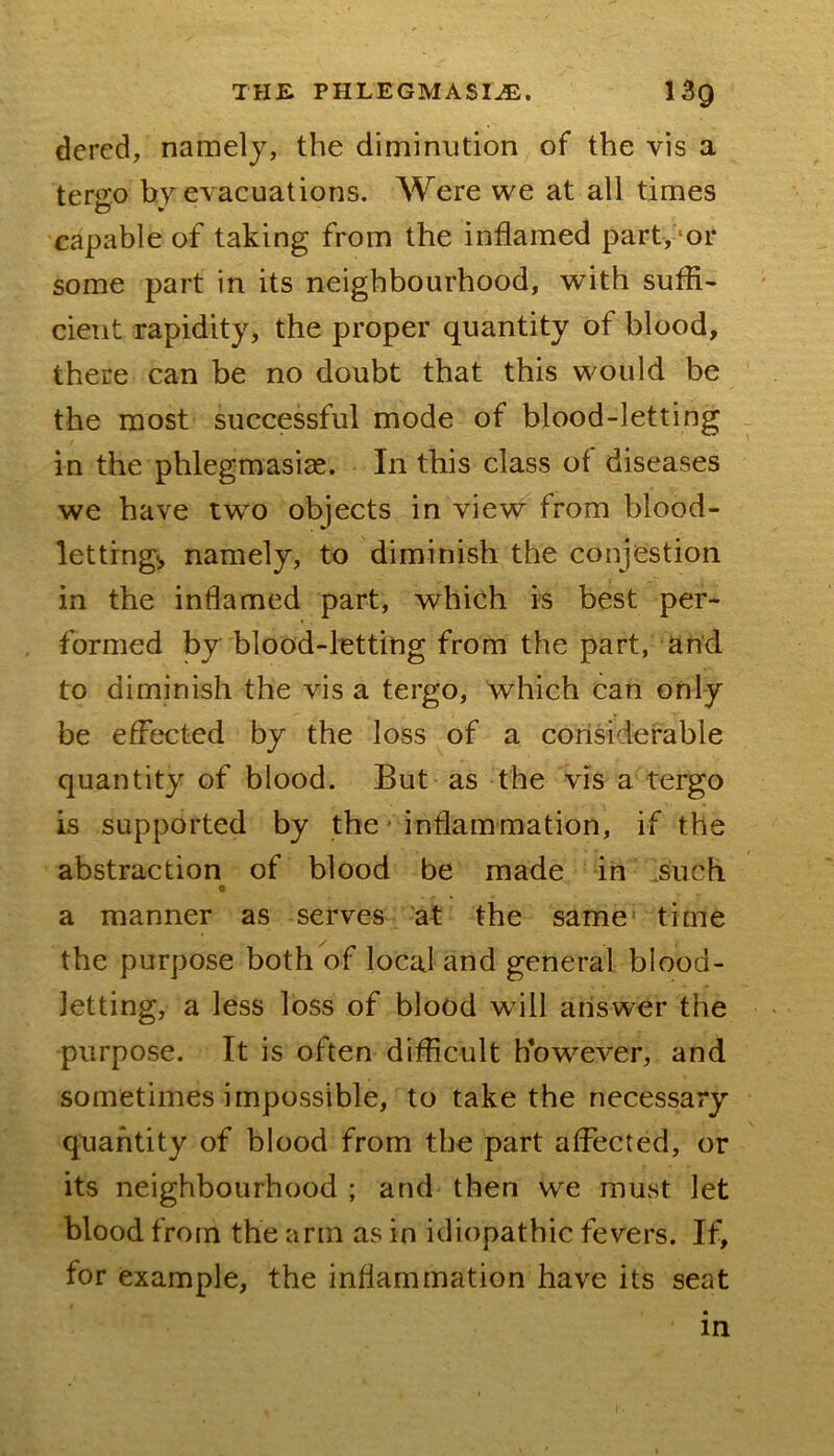 dcrcd, namely, the diminution of the vis a tergo by evacuations. Were we at all times capable of taking from the inflamed part, ‘or some part in its neighbourhood, with suffi- cient rapidity, the proper quantity of blood, there can be no doubt that this would be the most successful mode of blood-letting in the phlegmasiae. In this class of diseases we have two objects in view from blood- lettings namely, to diminish the conjestion in the inflamed part, which is best per- formed by blood-letting from the part, and to diminish the vis a tergo, which can only be effected by the loss of a corlsiderable quantity of blood. But as the vis a tergo is supported by the ■ inflammation, if the abstraction of blood be made in 3uch o a manner as serves at the same time the purpose both of local and general blood- letting, a less loss of blood will answer the purpose. It is often difficult however, and sometimes impossible, to take the necessary quantity of blood from the part affected, or its neighbourhood ; and then we must let blood from the arm as in idiopathic fevers. If, for example, the inflammation have its seat in