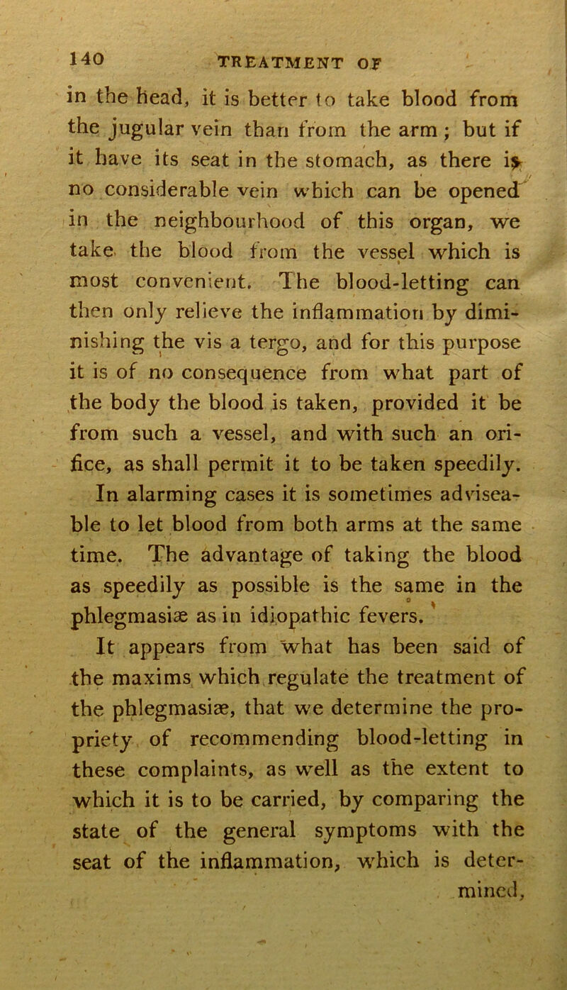 in the bead, it is better to take blood from the jugular vein than from the arm ; but if it have its seat in the stomach, as there i^ • ! no considerable vein which can be opened in the neighbourhood of this organ, we take, the blood from the vessel which is most convenient. The blood-letting can then only relieve the inflammation by dimi- nishing the vis a tergo, and for this purpose it is of no consequence from what part of the body the blood is taken, provided it be from such a vessel, and with such an ori- - flee, as shall permit it to be taken speedily. In alarming cases it is sometimes advisea- ble to let blood from both arms at the same time. The advantage of taking the blood as speedily as possible is the same in the phlegmasiae as in idiopathic fevers.' It appears from what has been said of the maxims which regulate the treatment of the phlegmasise, that we determine the pro- priety of recommending blood-letting in these complaints, as well as the extent to which it is to be carried, by comparing the state of the general symptoms with the seat of the inflammation, which is deter- mined.