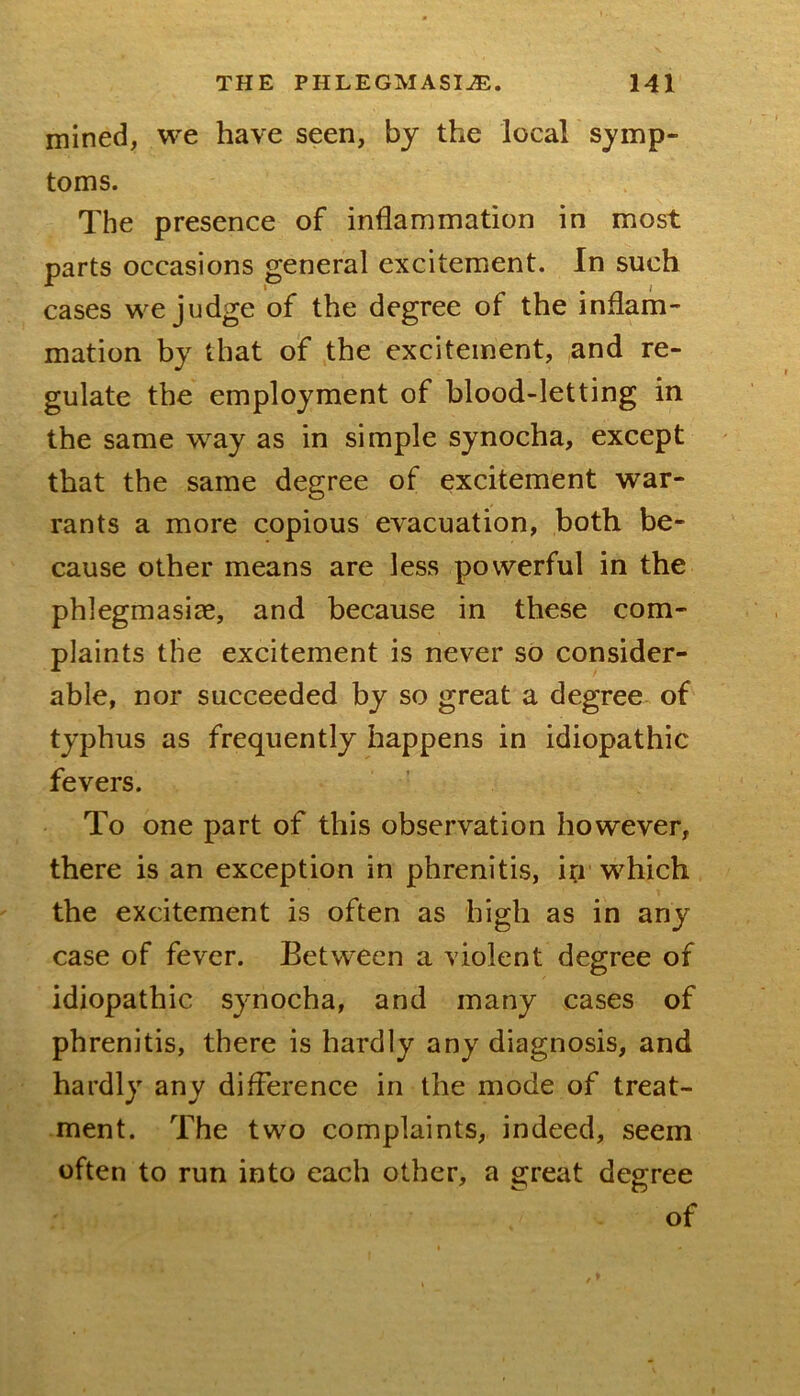 mined, we have seen, by the local symp- toms. The presence of inflammation in most parts occasions general excitement. In such cases we judge of the degree of the inflam- mation by that of the excitement, ,and re- gulate the employment of blood-letting in the same way as in simple synocha, except that the same degree of excitement war- rants a more copious evacuation, both be- cause other means are less powerful in the phlegmasiae, and because in these com- plaints the excitement is never so consider- able, nor succeeded by so great a degree of typhus as frequently happens in idiopathic fevers. To one part of this observation however, there is an exception in phrenitis, in which the excitement is often as high as in any case of fever. Between a violent degree of idiopathic synocha, and many cases of phrenitis, there is hardly any diagnosis, and hardly any difference in the mode of treat- ment. The two complaints, indeed, seem often to run into each other, a great degree of