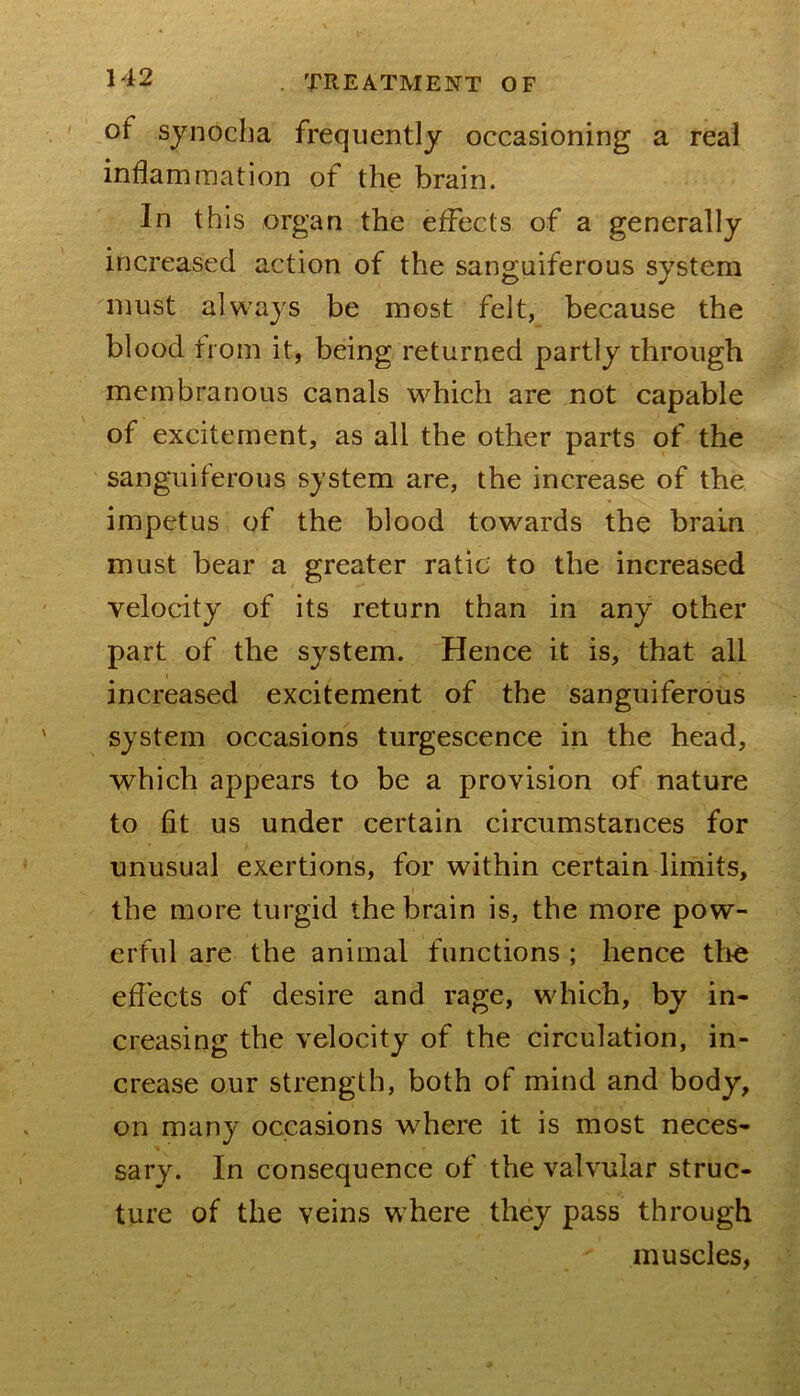 of synocba frequently occasioning a real inflammation of the brain. In this organ the effects of a generally increased action of the sanguiferous system must always be most felt, because the blood from it, being returned partly through membranous canals which are not capable of excitement, as all the other parts of the sanguiferous system are, the increase of the impetus of the blood towards the brain must bear a greater ratio to the increased velocity of its return than in any other part of the system. Hence it is, that all increased excitement of the sanguiferous system occasions turgescence in the head, which appears to be a provision of nature to fit us under certain circumstances for unusual exertions, for within certain limits, the more turgid the brain is, the more pow- erful are the animal functions ; hence the efl'ects of desire and rage, which, by in- creasing the velocity of the circulation, in- crease our strength, both of mind and body, on many occasions where it is most neces- sary. In consequence of the valvular struc- ture of the veins where they pass through muscles,