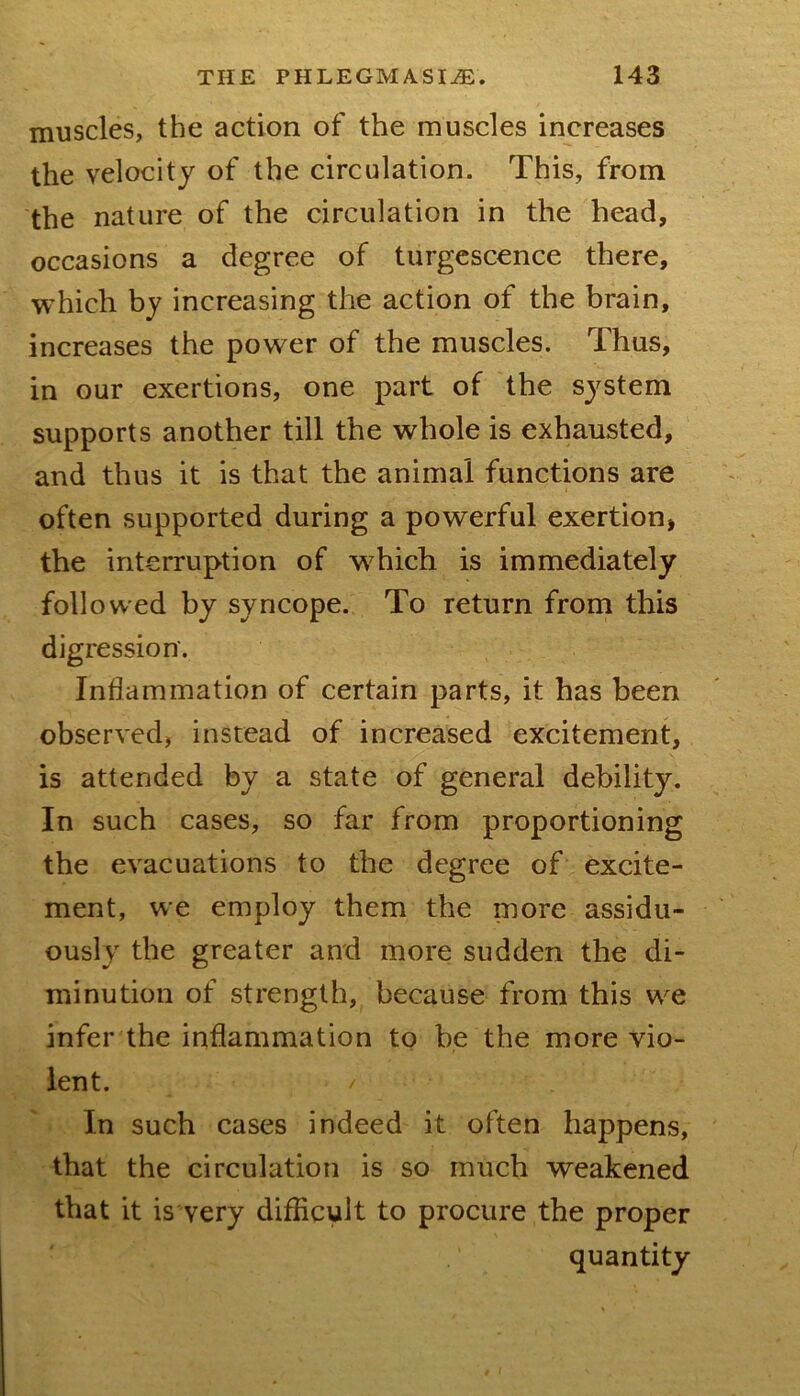 muscles, the action of the muscles increases the velocity of the circulation. This, from the nature of the circulation in the head, occasions a degree of turgcscence there, which by increasing the action of the brain, increases the power of the muscles. Thus, in our exertions, one part of the sj^stem supports another till the whole is exhausted, and thus it is that the animal functions are often supported during a powerful exertion, the interruption of which is immediately followed by syncope. To return from this digression. Inflammation of certain parts, it has been observed, instead of increased excitement, is attended by a state of general debility. In such cases, so far from proportioning the evacuations to the degree of excite- ment, we employ them the more assidu- ously the greater and more sudden the di- minution of strength, because from this w^e infer the inflammation to be the more vio- lent. In such cases indeed it often happens, that the circulation is so much weakened that it is very difficult to procure the proper quantity