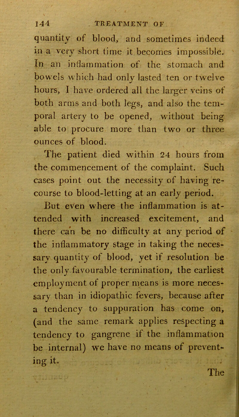 quantity of blood, and sometimes indeed in a very short time it becomes impossible. In an inflammation of the stomach and bowels which had only lasted ten or twelve hours, I have ordered all the larger veins of both arms and both legs, and also the tem- poral artery to be opened, without being able to procure more than two or three ounces of blood. The patient died within 24 hours from the commencement of the complaint. Such cases point out the necessity of having re- course to blood-letting at an early period. But even where the inflammation is at- tended with increased excitement, and there can be no difliculty at any period of ' the inflammatory stage in taking the neces- sary quantity of blood, yet if resolution be the only favourable termination, the earliest employment of proper means is more neces- sary than in idiopathic fevers, because after a tendency to suppuration has come on, (and the same remark applies respecting a tendency to gangrene if the inflammation be internal) we have no means of prevent- ing it. The f