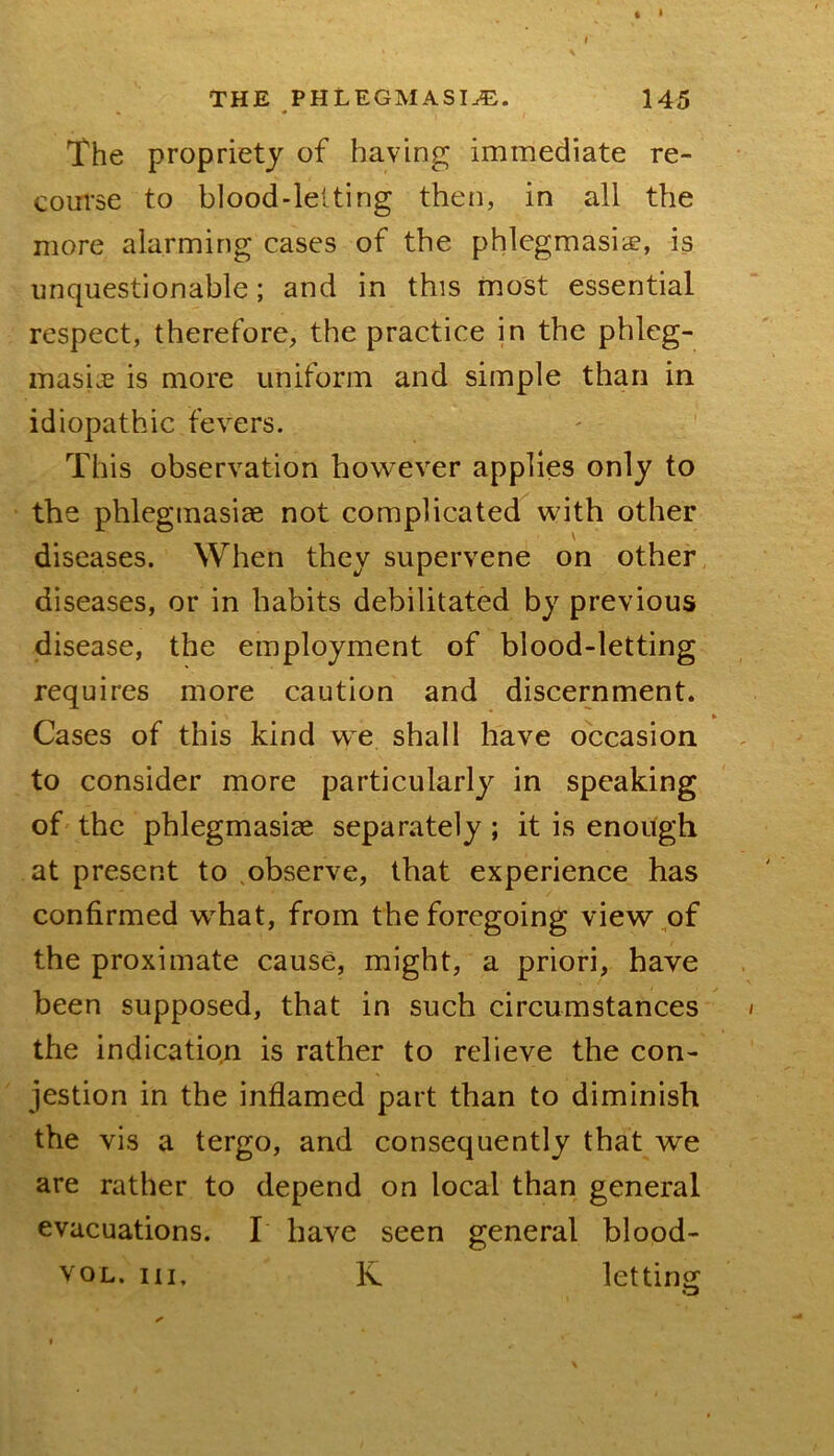 THE PHLEGMASIA. 145 The propriety of having immediate re- com’se to blood-lelting then, in all the more alarming cases of the phlegmasiiE, is unquestionable; and in this most essential respect, therefore, the practice in the phleg- masicE is more uniform and simple than in idiopathic fevers. This observation however applies only to the phlegmasiae not complicated with other diseases. When they supervene on other diseases, or in habits debilitated by previous disease, the employment of blood-letting requires more caution and discernment. Cases of this kind we shall have occasion to consider more particularly in speaking of the phlegmasiae separately; it is enoitgh at present to .observe, that experience has confirmed what, from the foregoing view,of the proximate cause, might, a priori, have been supposed, that in such circumstances the indication is rather to relieve the con- jestion in the inflamed part than to diminish the vis a tergo, and consequently that we are rather to depend on local than general evacuations. I have seen general blood- voL. Ill, K letting