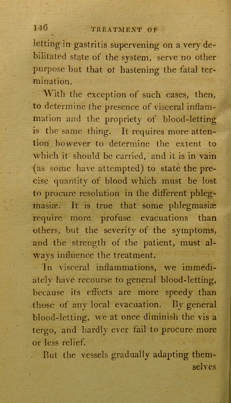 « letting in gastritis supervening on a very de- bilitated state of the system, serve no other purpose but that ot hastening the fatal ter- mination. With the exception of such cases, then, to determine the presence of visceral inflam- mation and the propriety of blood-letting is the same thing. It requires more atten- tion however to determine the extent to which it should be carried, and it is in vain (as some have attempted) to state the pre- cise quantity of blood which must be lost to procure resolution in the different phleg- masiae. It is true that some phlegmasice require more profuse evacuations than others, but the severity of the symptoms> and the strength of the patient, must al- ways influence the treatment. In visceral inflammations, we immedi- ately have recourse to general blood-letting, because its effects are more speedy than those of any local evacuation. By general blood-letting, we at once diminish the vis a tergo, and hardly ever fail to procure more or less relief. But the vessels gradually adapting them- selves