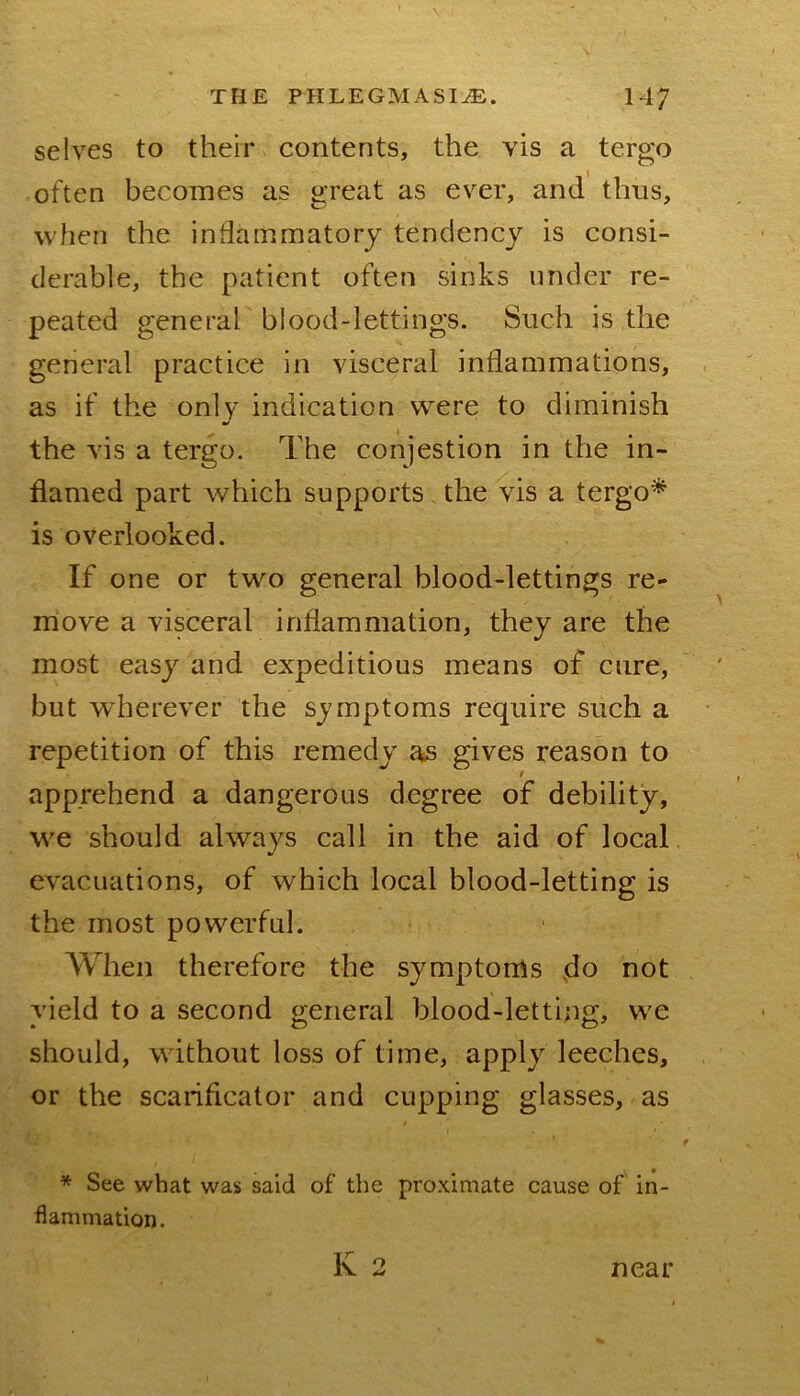 selves to their contents, the vis a tergo often becomes as great as ever, and thus, when the inflammatory tendency is consi- derable, the patient often sinks under re- peated generah blood-lettings. Such is the general practice in visceral inflammations, as if the only indication were to diminish the vis a tergo. The conjestion in the in- flamed part which supports the vis a tergo^ is overlooked. If one or two general blood-lettings re- move a visceral inflammation, they are the most easy and expeditious means of cure, but wherever the symptoms require such a repetition of this remedy as gives reason to f apprehend a dangerous degree of debility, we should always call in the aid of local, evacuations, of which local blood-letting is the most powerful. When therefore the symptoms not vield to a second general blood-letting, W'e should, without loss of time, apply leeches, or the scarificator and cupping glasses, as * See what was said of the proximate cause of in- flammation. K 2 near
