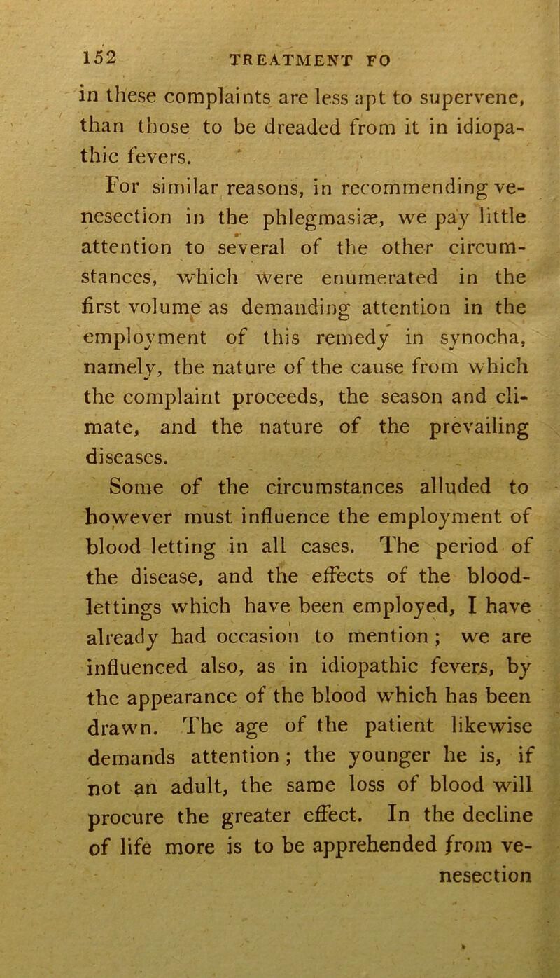in these complaints are less apt to supervene, than those to be dreaded from it in idiopa- thic fevers. For similar reasons, in recommending ve- nesection in the phlegmasiae, we pay little attention to several of the other circum- stances, which Were enumerated in the first volume as demanding attention in the employment of this remedy in synocha, namely, the nature of the cause from which tf the complaint proceeds, the season and cli- mate, and the nature of the prevailing diseases. Some of the circumstances alluded to however must influence the employment of blood letting in all cases. The period of the disease, and the effects of the blood- lettings which have been employed, I have already had occasion to mention; we are influenced also, as in idiopathic fevers, by the appearance of the blood which has been drawn. The age of the patient likewise demands attention ; the younger he is, if not an adult, the same loss of blood will procure the greater effect. In the decline of life more is to be apprehended from ve- nesection