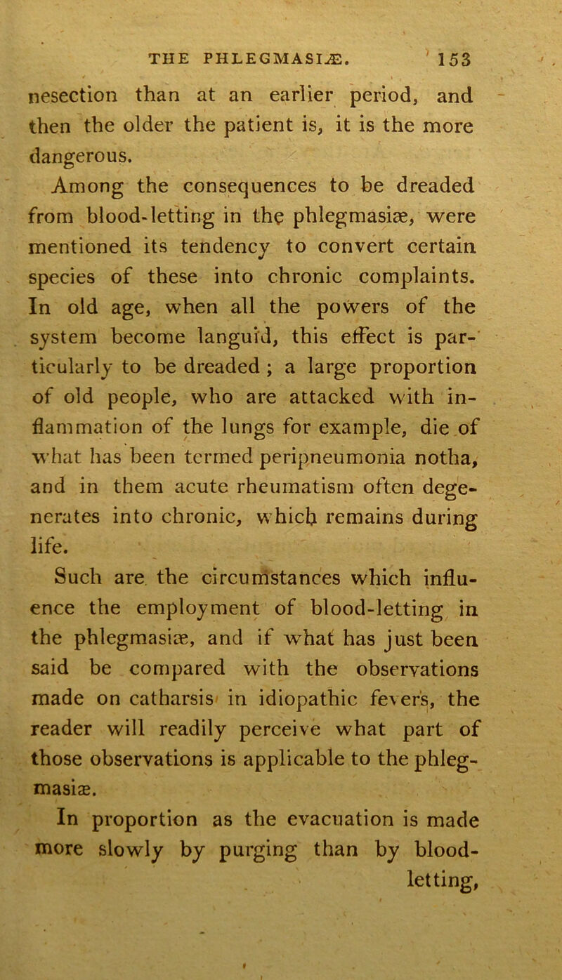 nesection than at an earlier period, and - then the older the patient is, it is the more dangerous. Among the consequences to be dreaded from blood-letting in the phlegmasiae, were mentioned its tendency to convert certain species of these into chronic complaints. In old age, when all the powers of the system become languid, this etfect is par- ticularly to be dreaded ; a large proportion of old people, who are attacked with in- flammation of the lungs for example, die of what has been termed peripneumonia notha, and in them acute rheumatism often dege- nerates into chronic, which remains during life. Such are the circuinstances which influ- ence the employment of blood-letting in the phlegmasiae, and if what has just been said be compared with the observations made on catharsis in idiopathic fevers, the reader will readily perceive what part of those observations is applicable to the phleg- masias. In proportion as the evacuation is made more slowly by purging than by blood- letting, f