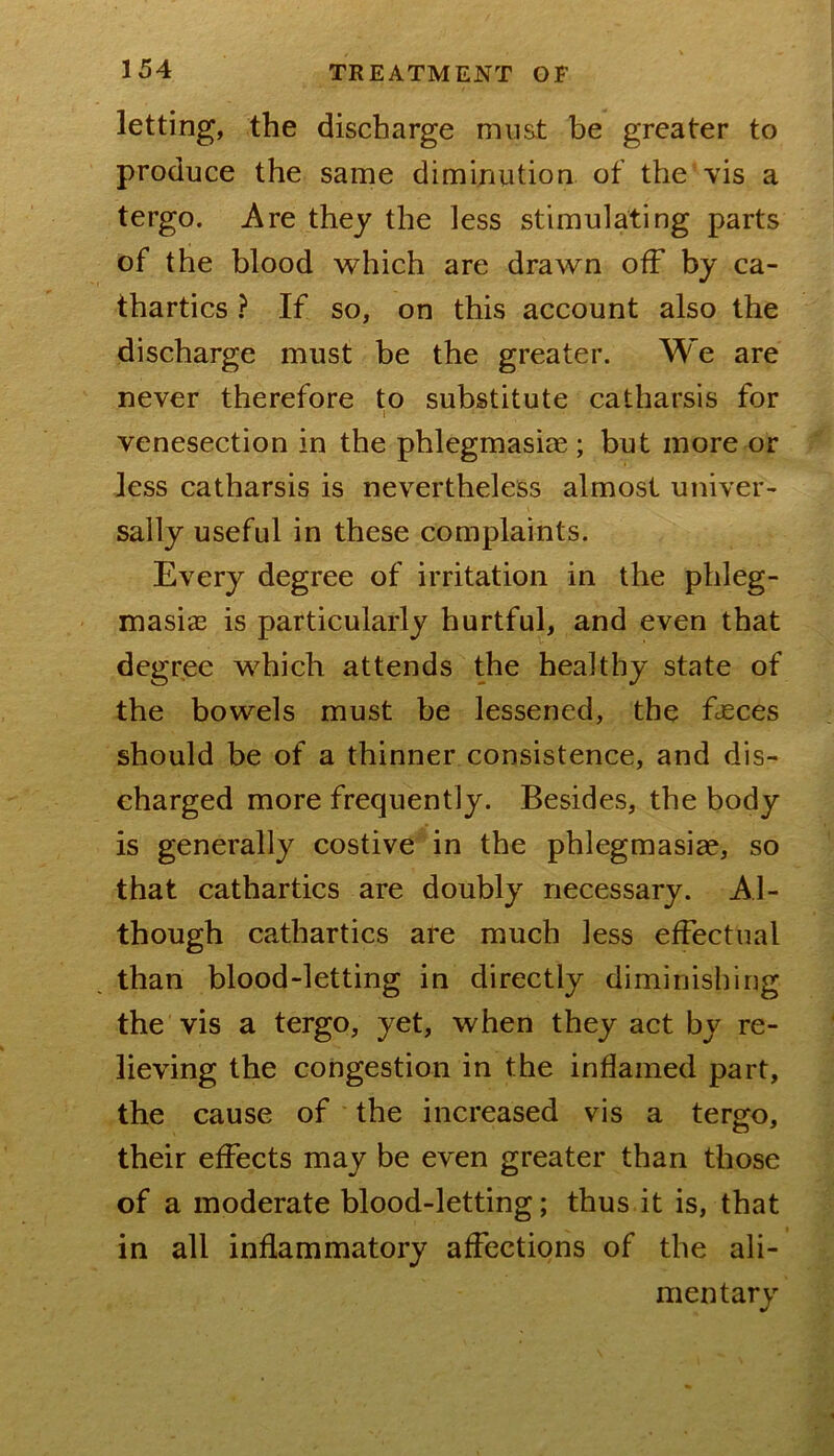 letting, the discharge must be greater to produce the same diminution of the vis a tergo. Are they the less stimulating parts of the blood which are drawn off by ca- thartics ? If so, on this account also the discharge must be the greater. We are never therefore to substitute catharsis for venesection in the phlegmasiae ; but more or less catharsis is nevertheless almost univer- sally useful in these complaints. Every degree of irritation in the phleg- masiae is particularly hurtful, and even that degree which attends the healthy state of the bowels must be lessened, the fjsces should be of a thinner consistence, and dis- charged more frequently. Besides, the body is generally costive in the phlegmasiae, so that cathartics are doubly necessary. Al- though cathartics are much less effectual than blood-letting in directly diminishing the vis a tergo, yet, when they act by re- lieving the congestion in the inflamed part, the cause of the increased vis a tergo, their effects may be even greater than those of a moderate blood-letting; thus it is, that in all inflammatory affections of the ali- mentary