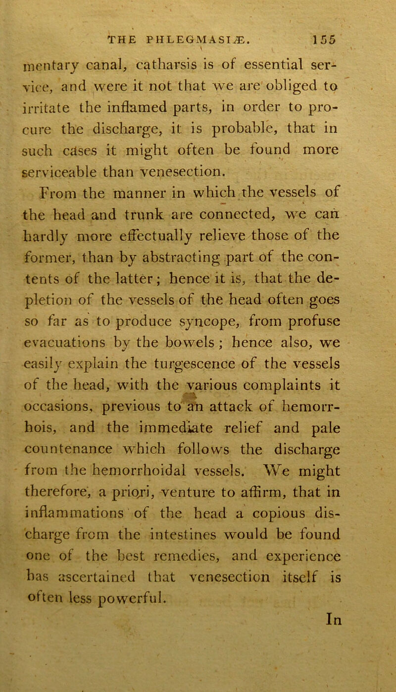 mentary canal, catharsis is of essential ser- vice', and were it not that we are obliged to irritate the inflamed parts, in order to pro- cure the discharge, it is probable, that in such cases it might often be found more serviceable than venesection. From the manner in which the vessels of the head and trunk are connected, w^e can hardly more effectually relieve those of the former, than by abstracting part of the con- tents of the latter; hence it is, that the de- pletion of the vessels of the head often goes so far as to produce syncope, from profuse evacuations by the bowels; hence also, we easily explain the turgescence of the vessels of the head, with the various complaints it occasions, previous to aTi attack of hemorr- hois, and the immediate relief and pale countenance which follows the discharge from the hemorrhoidal vessels. We might therefore, a priori, venture to affirm, that in inflammations of the head a copious dis- charge from the intestines would be found one of the best remedies, and experience has ascertained that venesection itself is often less powerful. In