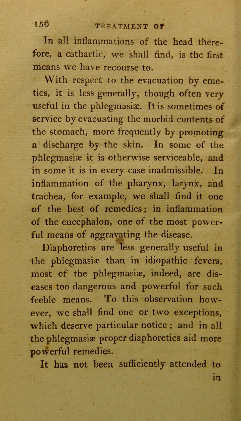 In all inflammations of the head there- fore, a cathartic, we shall find, is the first means we have recourse to. With respect to the evacuation by eme- tics, it is less generally, though often very useful in the phlegmasiae. It is sometimes of service by evacuating the morbid contents of the stomach, more frequently by promoting a discharge by the skin. In some of the phlegmasiae it is otherwise serviceable, and in some it is in every case inadmissible. In inflammation of the pharynx, larynx, and trachea, for example, we shall find it one of the best of remedies; in inflammation of the encephalon, one of the most power- ful means of aggra^ting the disease. Diaphoretics are less generally useful in the phlegmasiae than in idiopathic fevers, most of the phlegmasiae, indeed, are dis- eases too dangerous and powerful for such feeble means. To this observation how- ever, we shall find one or two exceptions, which de'serve particular notice ; and in all the phlegmasiae proper diaphoretics aid more powerful remedies. It has not been sufficiently attended to in