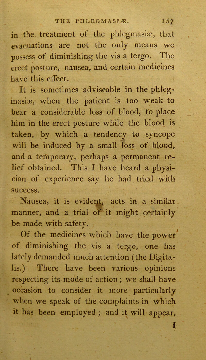 jn the treatment of the phlegmasiae, that evacuations are not the only means we possess of diminishing the vis a tergo. The erect posture, nausea, and certain medicines have this effect. It is sometimes adviseable in the phleg- masiae, when the patient is loo weak to bear a considerable loss of blood, to place him in the erect posture while the blood is taken, by which a tendency to syncope will be induced by a small loss of blood, and a temporary, perhaps a permanent re- lief obtained. This I have heard a physi- cian of experience say he had tried with success. Nausea, it is evidei^ acts in a similar manner, and a trial or ■ it might certainly be made with safety. Of the medicines which have the power of diminishing the vis a tergo, one has lately demanded much attention (the Digita- lis.) There have been various opinions respecting its mode of action ; we shall have occasion to consider it more particularly when we speak of the complaints in which it has been employed ; and it will appear,