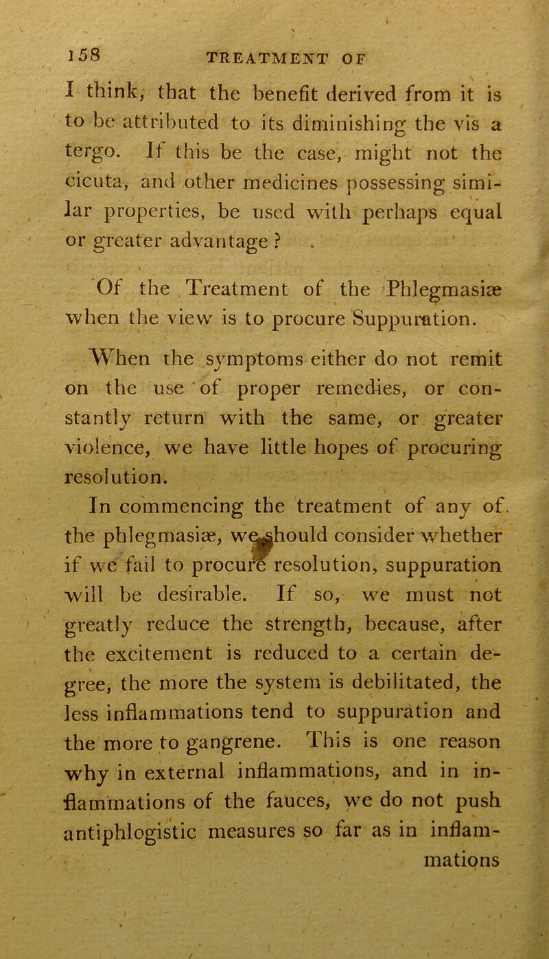 I58 TREATMENT OF I think, that the benefit derived from it is to be attributed to its diminishing the vis a tergo. It this be the case, might not the cicuta, and other medicines possessing simi- lar properties, be used with perhaps equal or greater advantage ? Of the Treatment of the Phlegmasiag when the view is to procure Suppuration. When the symptoms either do not remit on the use 'of proper remedies, or con- stantly return with the same, or greater violence, we have little hopes of procuring resolution. In commencing the treatment of any of. the phlegmasiae, w^hould consider whether if we fail to procure resolution, suppuration will be desirable. If so, we must not greatly reduce the strength, because, after the excitement is reduced to a certain de- gree, the more the system is debilitated, the less inflammations tend to suppuration and the more to gangrene. This is one reason why in external inflammations, and in in- flammations of the fauces, we do not push antiphlogistic measures so far as in inflam- mations /