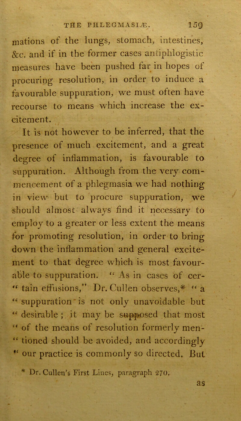 ' I niations of the lungs, stomach, intestines, &c. and if in the former cases antiphlogistic measures have been pushed far in hopes of procuring resolution, in order to induce a favourable suppuration, we must often have recourse to means which increase the ex- citement. It is not however to be inferred, that the presence of much excitement, and a great degree of inflammation, is favourable to suppuration. Although from the very com- mencement of a phlegmasia we had nothing in view but to procure suppuration, we should almost always find it necessary to employ to a greater or less extent the means for promoting resolution, in order to bring down the inflammation and general excite- ment to that degree which is most favour- able to suppuration. “ As in cases of cer- tain effusions,” Dr. Cullen observes,* “ a ‘‘ suppurationis not only unavoidable but “ desirable ; it may be supposed that most of the means of resolution formerly men- “ tioned should be avoided, and accordingly our practice is commonly so directed. But * Dr. Cullen’s First Lines, paragraph 270. as