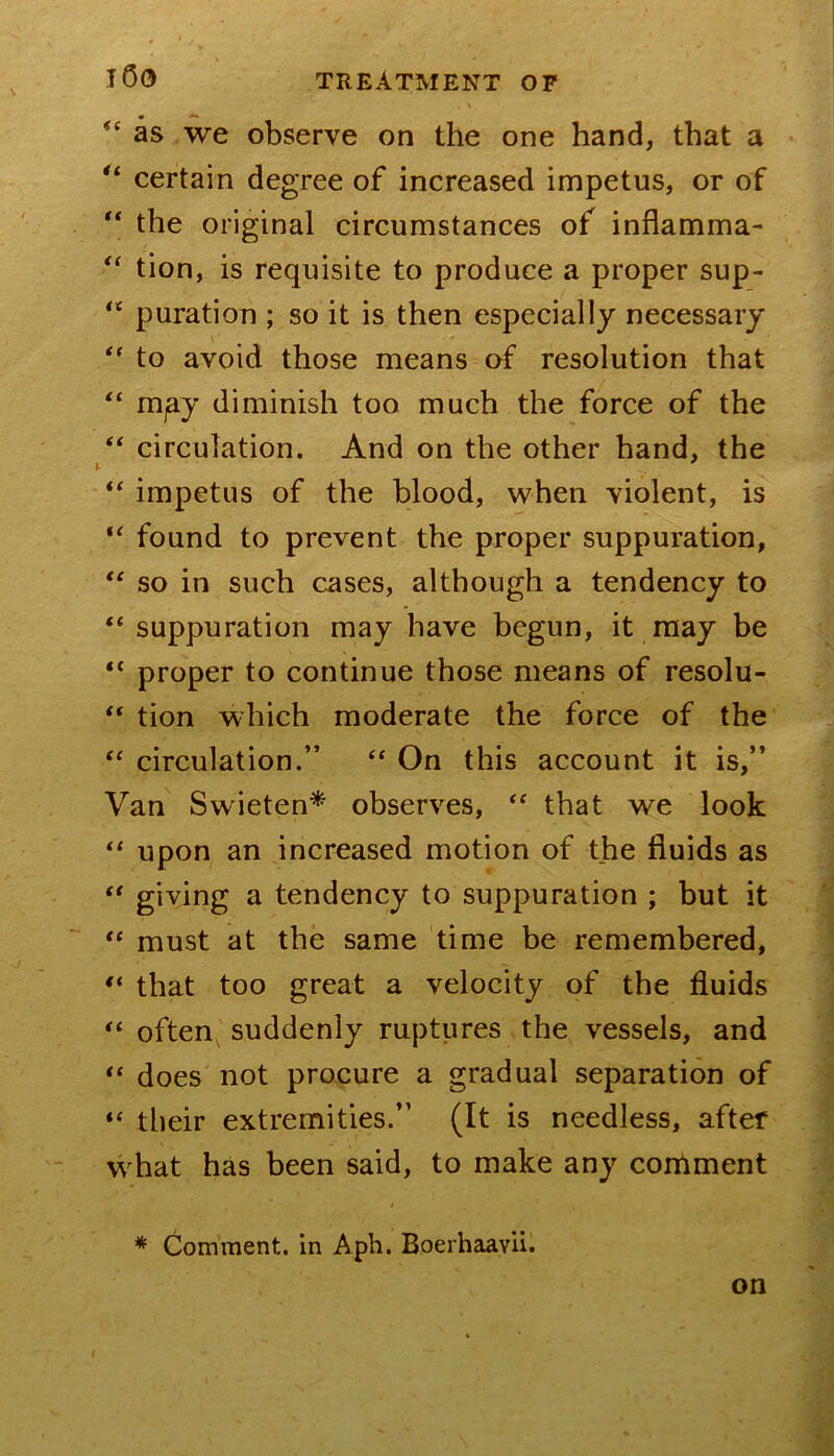 as we observe on the one hand, that a « certain degree of increased impetus, or of ** the original circumstances of inflamma- tion, is requisite to produce a proper sup- puration ; so it is then especially necessary to avoid those means of resolution that mpy diminish too much the force of the ‘‘ circulation. And on the other hand, the impetus of the blood, when violent, is found to prevent the proper suppuration, so in such cases, although a tendency to “ suppuration may have begun, it may be “ proper to continue those means of resolu- “ tion which moderate the force of the circulation.” On this account it is,” Van Swieten* observes, that we look “ upon an increased motion of the fluids as giving a tendency to suppuration ; but it “ must at the same time be remembered, that too great a velocity of the fluids often^ suddenly ruptures the vessels, and does not procure a gradual separation of tlieir extremities.” (It is needless, after what has been said, to make any condment * Comment, in Aph. Boerhaavii. on