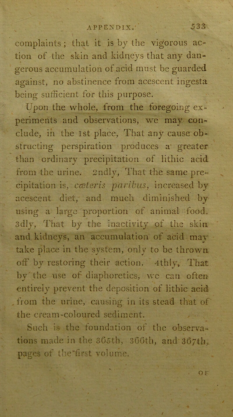 complaints ; that it is bj the vigorous ac- tion of the skin and kidneys that any dan- gerous accumulation of acid must be guarded against, no abstinence from acescent ingesta being sufficient for this purpose. Upon the whole, from the foregoing ex- periments and observations, we may con- clude, in the 1st place. That any cause ob- structing perspiration produces a‘ greater than ordinary precipitation of lithic acid from the urine. 2ndly, That the same pre- cipitation is, ccsteris paribus, increased by acescent diet, and much diminished by using a large proportion of animal food. 3dly, That by the inactivity of the skin and kidneys, an accumulation of acid may take place in the system, only to be thrown off by restoring their action. 4thly, That by^the use of diaphoretics, we can often entirely prevent the deposition of lithic acid .from the urine, causing in its stead that of the cream-coloured sediment. Such is the foundation of the observa- tions made in the 305th, 360th, and 367th.,. pages of the'first volume.