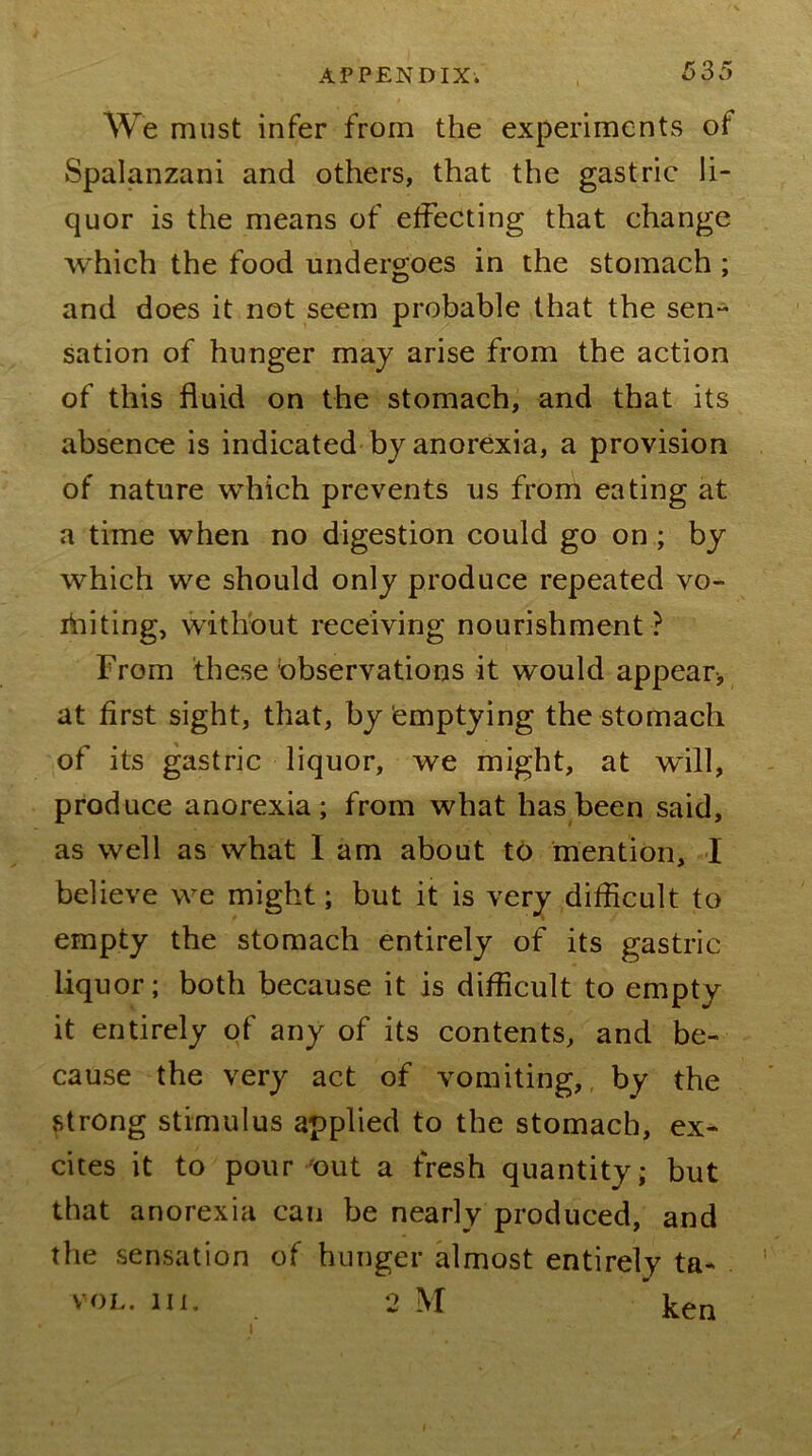 We must infer from the experiments of Spalanzani and others, that the gastric li- quor is the means of effecting that change which the food undergoes in the stomach; and does it not seem probable that the sen* sation of hunger may arise from the action of this fluid on the stomach, and that its absence is indicated-by anorexia, a provision of nature which prevents us from eating at a time when no digestion could go on; by which we should only produce repeated vo- liiiting, without receiving nourishment ? From these observations it would appear, at first sight, that, by Emptying the stomach of its gastric liquor, we might, at will, produce anorexia ; from what has been said, as well as what I am about to mention, I believe we might; but it is very difficult to empty the stomach entirely of its gastric liquor; both because it is difficult to empty it entirely of any of its contents, and be- cause the very act of vomiting,, by the strong stimulus applied to the stomach, ex- cites it to pour out a fresh quantity- but that anorexia can be nearly produced, and the sensation of hunger almost entirely ta- . VOL, lu. 2 M ken