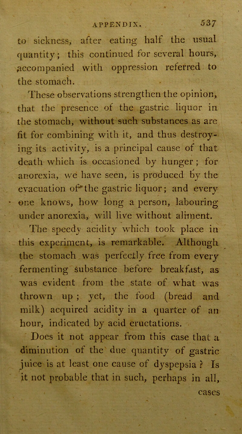to sickness, after eating half the usual quantity; this continued for several hours. Accompanied with oppression referred to the stomach. These observations strengthen the opinion, that the presence of the gastric liquor in the stomach, without such substances as are fit for combining with it, and thus destroy- ing its activity, is a principal cause of that death which is occasioned by hunger ; for anorexia, we have seen, is produced l)y the evacuation oPthe gastric liquor; and every • one knows, how long a person, labouring under anorexia, will live without aliment. The speedy acidity which took place in this experiment, is remarkable. Although the stomach was perfectly free from every fermenting substance before breakfast, as was evident from the state of w^hat was thrown up ; yet, the food (bread and milk) acquired acidity in a quarter of an hour, indicated by acid eructations. Does it not appear from this case that a diminution of the' due quantity of gastric juice is at least one cause of dyspepsia ? Is it not probable that in such, perhaps in all. cases