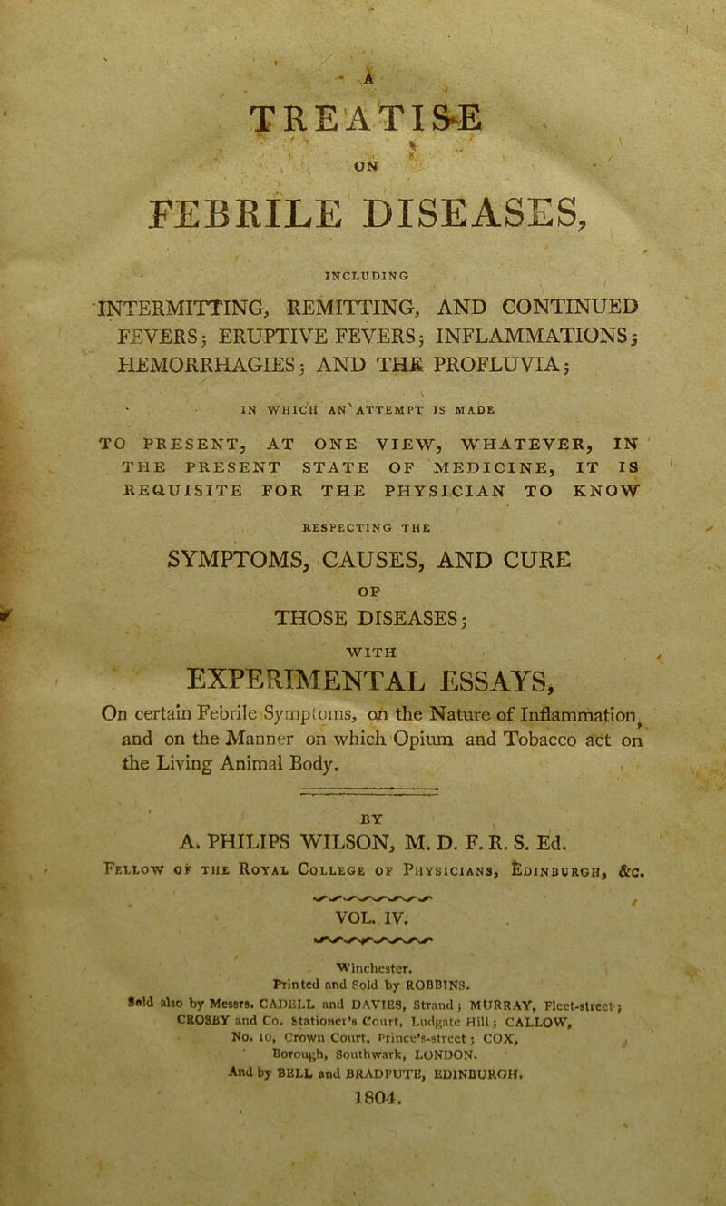 V - A TREATISE ? ON FEBRILE DISEASES, INCLUDING INTERMITTING, REMITTING, AND CONTINUED FEVERS 3 ERUPTIVE FEVERS 3 INFLAMMATIONS 5 HEMORRHAGIES 3 AND THE PROFLUVIA 3 IN WHIC'II AN'ATTEMPT IS MADE TO PRESENT, AT ONE VIEW, WHATEVER, IN THE PRESENT STATE OF MEDICINE, IT IS REQUISITE FOR THE PHYSICIAN TO KNOW RESPECTING THE SYMPTOMS, CAUSES, AND CURE OF THOSE DISEASES 5 WITH EXPERIMENTAL ESSAYS, On certain Febrile Symptoms, on the Nature of Inflammation^ and on the Manner on which Opium and Tobacco act on the Living Animal Body. BY A. PHILIPS WILSON, M. D. F. R. S. Ed. Fellow of the Royal College of Physicians, Edinburgh, &c. Winchester. Printed and Sold by ROBBINS. 8«ld also by Messrs. CAI1KLL and DAVIES, Sriand j MURRAY, Fleet-street?} CROSBY and Co. Stationer’s Court, LudRate Hill; CALLOW, No. 10, Crown Court, Prince’s-strect; COX, BorouRh, Southwark, LONDON. And by BELL and BRADFUTE, EDINBURGH, 1804.