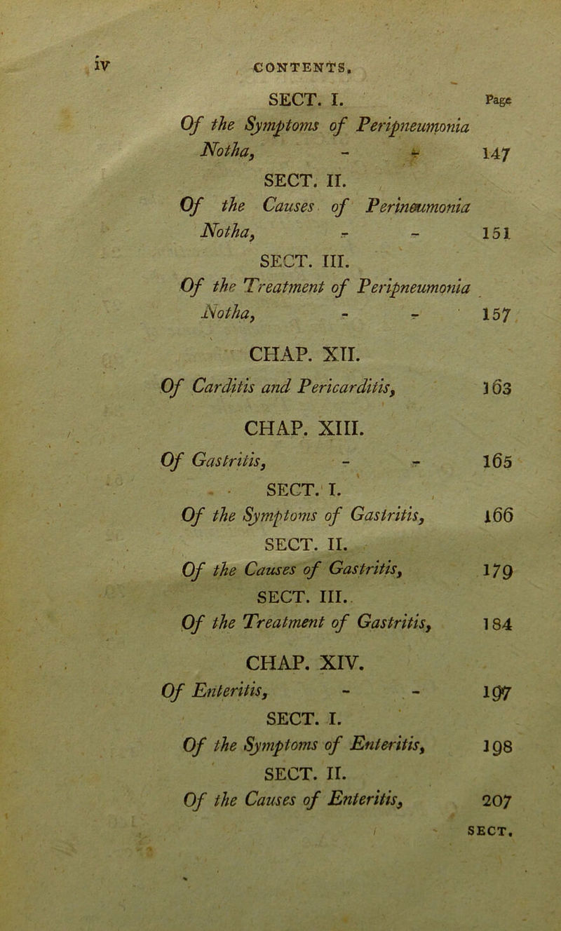 1 1 ' •', . IV CONTENT'S. SECT. I. Page Of the Symptom of Peripneumonia Noth a, - - 147 SECT. II. Of the Causes of Perinoumonia Notha, .t - 151 SECT. III. Of the Treatment of Peripneumonia Notha, - - 157 CHAP. XII. Of Carditis and Pericarditis, 3 63 CHAP. XIII. Of Gastritis, - - 165 SECT. I. Of the Symptoms of Gastritis, A66 SECT. II. Of the Causes of Gastritis, iyg SECT. III. Of the Treatment of Gastritis, 184 CHAP. XIV. Of Enteritis, - - \gtj SECT. I. Of the Symptoms of Enteritis, jgs SECT. II. Of the Causes of Enteritis9 207