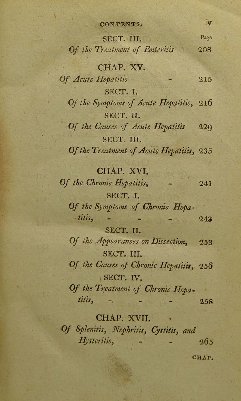 SECT. III. Pa§c Of the Treatment of Enteritis 208 CHAP. XV. Of Acute Hepatitis - 215 SECT. T. Of the Symptoms of Acute Hepatitis, 216 SECT. II. Of the Causes of Acute Hepatitis 22g SECT. III. Of the Treatment of Acute Hepatitis, 235 CHAP. XVI. Of the Chronic Hepatitis, - 241 SECT. I. Of the Symptoms of Chronic Hepa- titis, - 243 SECT. II. Of the Appearances on Dissection, 253 SECT. III. Of the Causes of Chronic Hepatitis, 255 i SECT. IV. Of the Treatment of Chronic Hepa- titis, - - 258 CHAP. XVII. Of Splenitis, Nephritis, Cystitis, and Hysterilis, - - <265 1 \ CHAP.