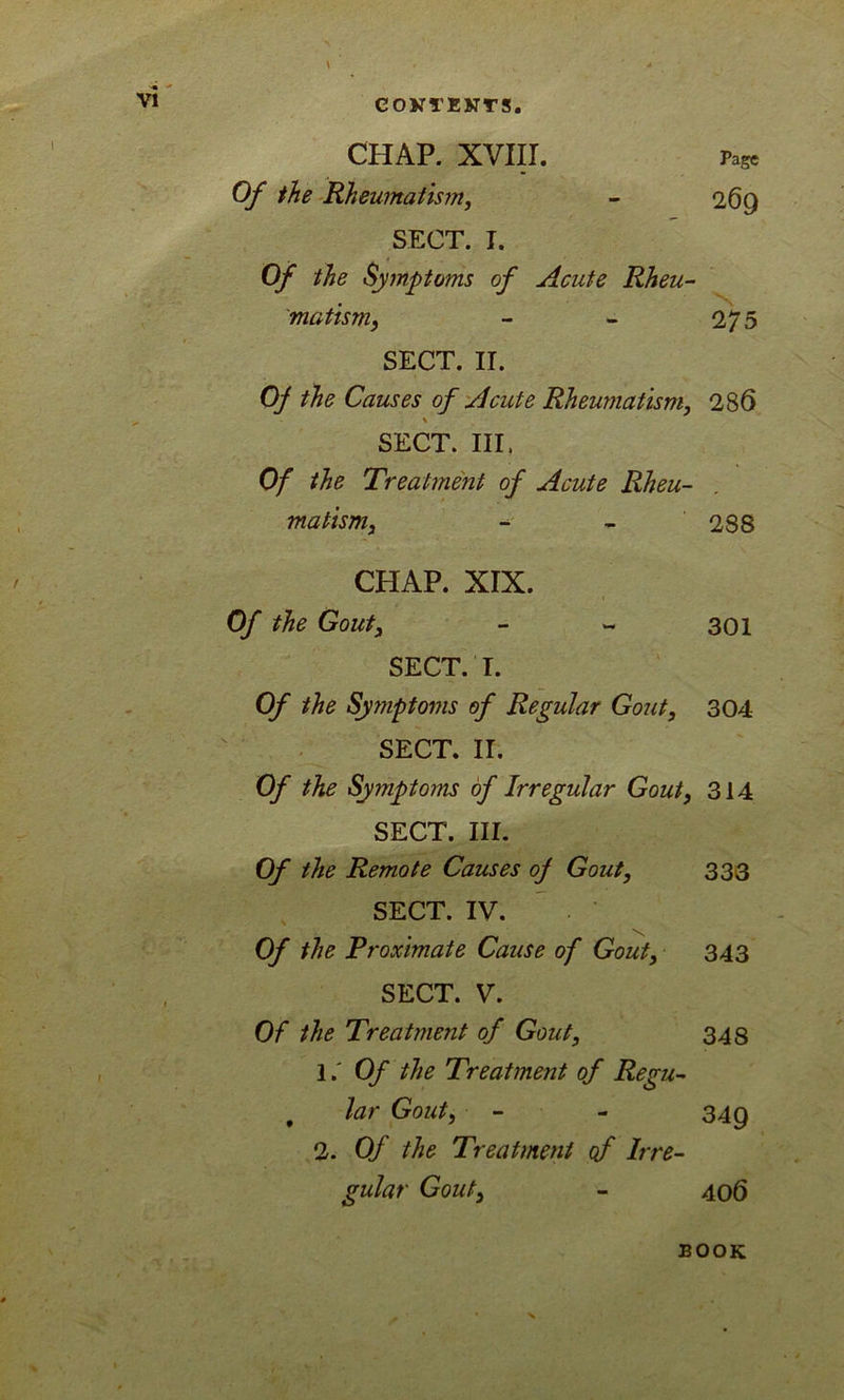 t CHAP. XVIII. Page Of the Rheumatism, - 269 SECT. I. Of the Symptoms of Acute Rheu- matism, - - 275 SECT. II. 0/ the Causes of Acute Rheumatism, 286 \ SECT. III. Of the Treatment of Acute Rheu- matism, - - 288 CHAP. XIX. Of the Gout, - - 301 SECT. I. Of the Symptoms of Regular Gout, 304 SECT. II. Of the Symptoms of Irregular Gout, 314 SECT. III. Of the Remote Causes oj Gout, 333 SECT. IV. Of the Proximate Cause of Gout, 343 SECT. V. Of the Treatment of Gout, 34 s 1 .'Of the Treatment of Regu- lar Gout, - - 349 2. Of the Treatment of Irre- gular Gout, - 406 BOOK