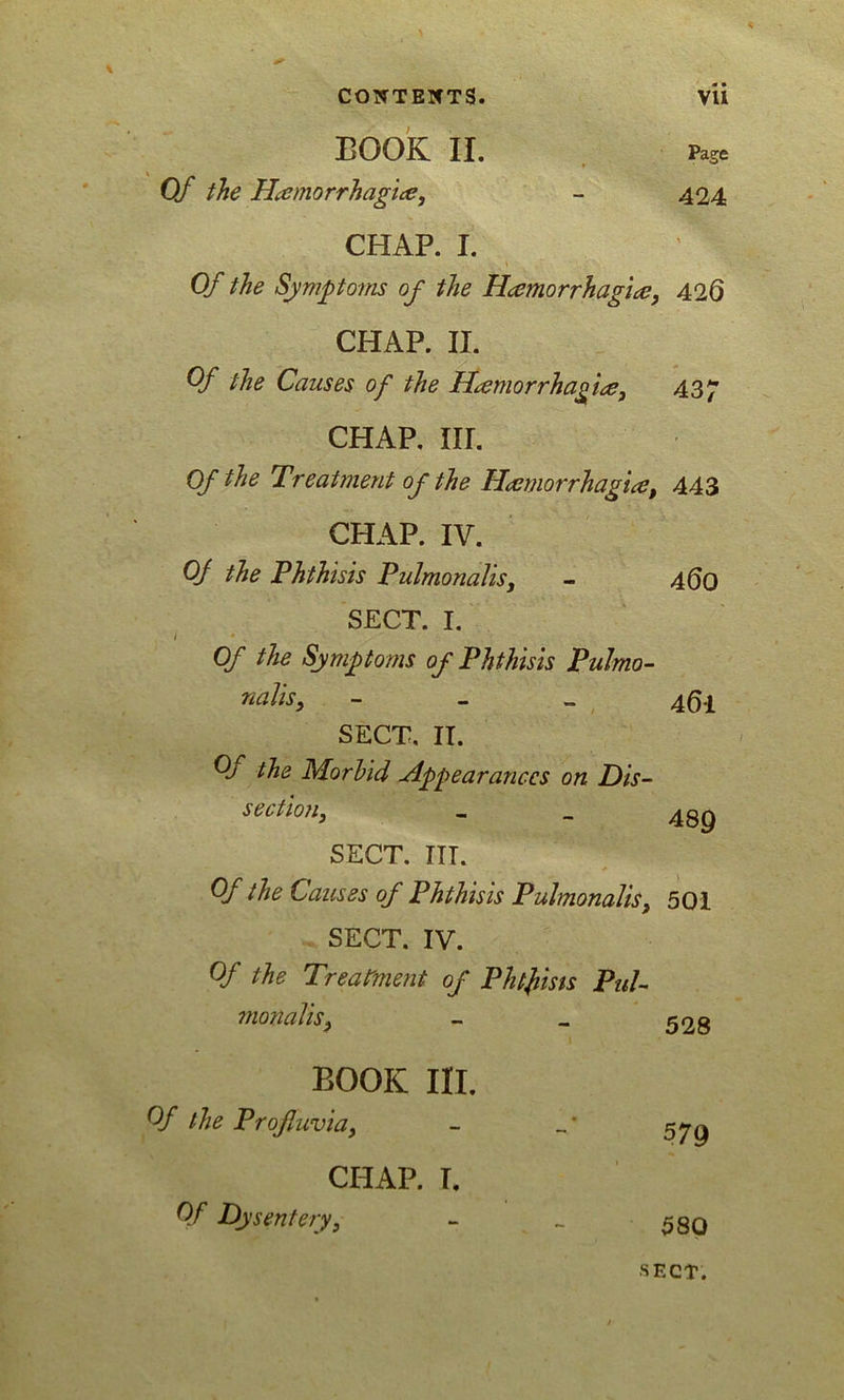 BOOK II. Of the Hemorrhagic, CHAP. I. Of the Symptoms of the Hemorrhagic CHAP. II. Of the Causes of the Haemorrhagic, CHAP. III. Of the Treatment of the Hemorrhagic, CHAP. IV. Of the Phthisis Pulmonalis, SECT. I. / * , Of the Symptoms of Phthisis Pulmo- nalis, - SECT. II. Oj the Morbid Appearances on Dis- section3 SECT. IIT. Of the Causes of Phthisis Pulmonalis, SECT. IV. Of the Treatment of Phtfiists Pul- mo?ialis, BOOK III. Of the Profluvia, CHAP. I. Of Dysentery, Page 424 426 437 443 460 46-1 489 501 528 579 580