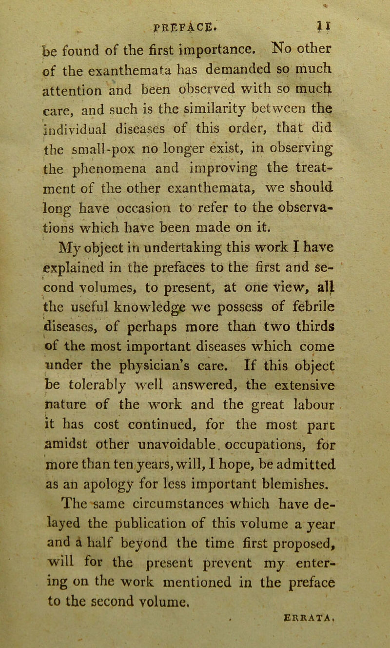 be found of the first importance. No other of the exanthemata has demanded so much attention and been observed with so much care, and such is the similarity between the individual diseases of this order, that did the small-pox no longer exist, in observing the phenomena and improving the treat- ment of the other exanthemata, we should long have occasion to refer to the observa- tions which have been made on it. My object in undertaking this work I have explained in the prefaces to the first and se- t cond volumes, to present, at one view, alj. the useful knowledge we possess of febrile diseases, of perhaps more than two thirds of the most important diseases which come under the physician’s care. If this object be tolerably well answered, the extensive nature of the work and the great labour it has cost continued, for the most part amidst other unavoidable, occupations, for more than ten years, will, I hope, be admitted as an apology for less important blemishes. The same circumstances which have de- layed the publication of this volume a year and a half beyond the time first proposed, will for the present prevent my enter- ing on the work mentioned in the preface to the second volume. ERRATA.