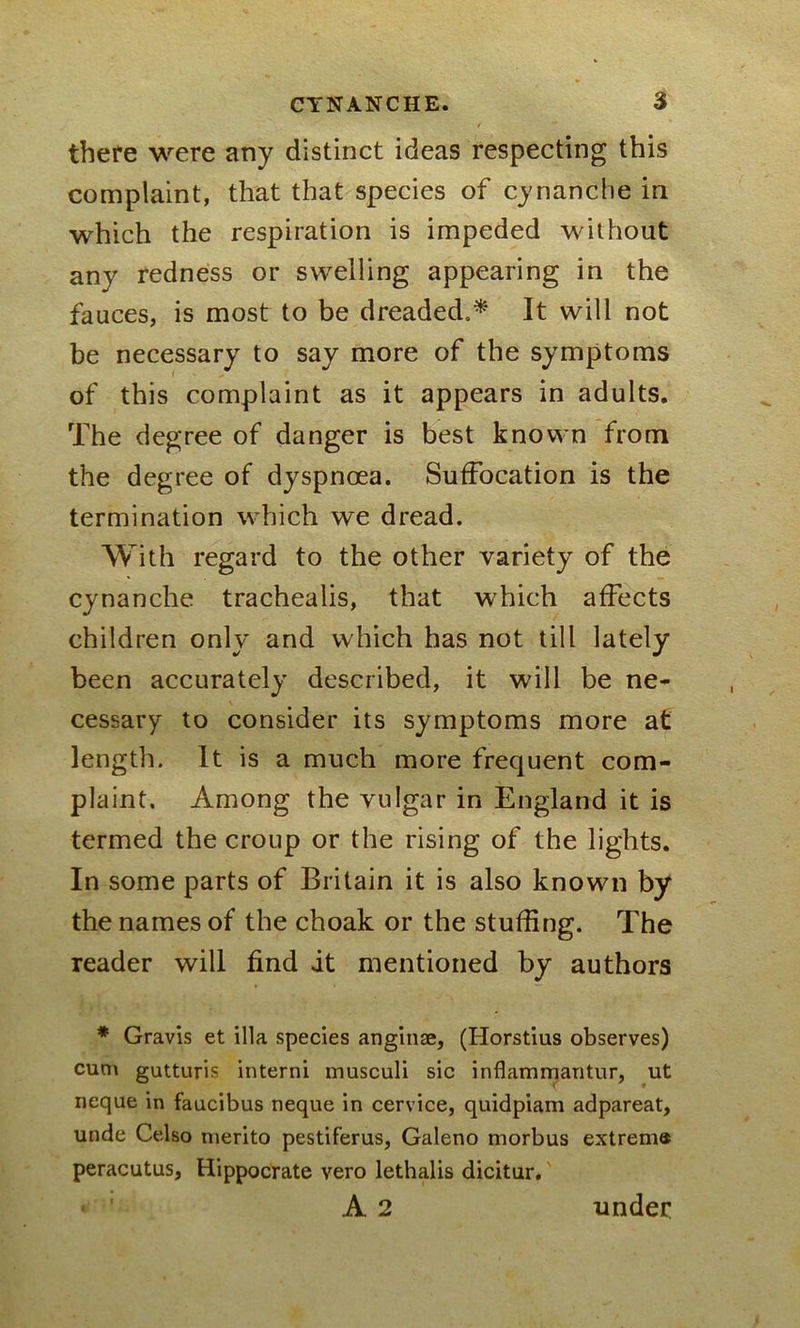 there were any distinct ideas respecting this complaint, that that species of cynanche in which the respiration is impeded without any redness or swelling appearing in the fauces, is most to be dreaded.* It will not be necessary to say more of the symptoms of this complaint as it appears in adults. The degree of danger is best known from the degree of dyspnoea. Suffocation is the termination which we dread. With regard to the other variety of the cynanche trachealis, that which affects children only and which has not till lately been accurately described, it will be ne- cessary to consider its symptoms more at length. It is a much more frequent com- plaint. Among the vulgar in England it is termed the croup or the rising of the lights. In some parts of Britain it is also known by the names of the choak or the stuffing. The reader will find it mentioned by authors * Gravis et ilia species anginae, (Horstius observes) cum gutturis interni musculi sic inflammantur, ut neque in faucibus neque in cervice, quidpiam adpareat, unde Celso merito pestiferus, Galeno morbus extrema peracutus, Hippocrate vero lethalis dicitur. • 1 A 2 under