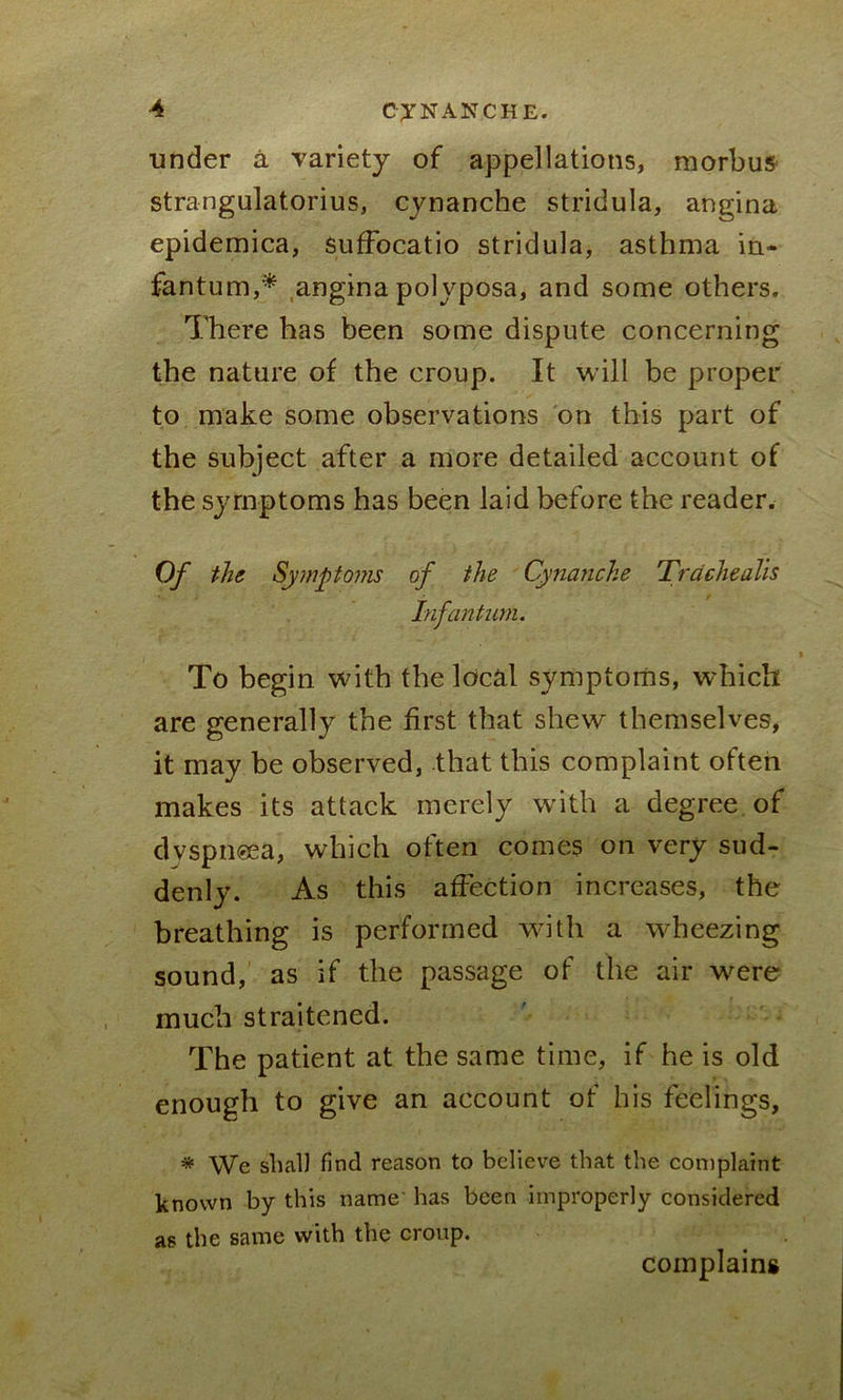 under a variety of appellations, morbus strangulatorius, cynanche stridula, angina epidemica, Suffocatio stridula, asthma in- fantum,* angina polyposa, and some others. There has been some dispute concerning the nature of the croup. It will be proper to make some observations on this part of the subject after a more detailed account of the symptoms has been laid before the reader. Of the Symptoms of the Cynanche Trdchealis Infantum. To begin with the local symptoms, which are generally the first that shew themselves, it may be observed, that this complaint often makes its attack merely with a degree of dvspneea, which often comes on very sud- denly. As this affection increases, the breathing is performed with a wheezing sound, as if the passage of the air were much straitened. The patient at the same time, if he is old enough to give an account of his feelings, * We shall find reason to believe that the complaint known by this name has been improperly considered as the same with the croup. complains