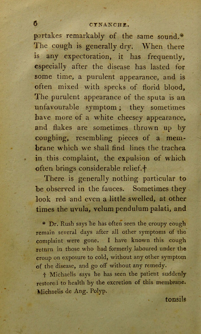 partakes remarkably of the same sound.* The cough is generally dry. When there is any expectoration, it has frequently, especially after the disease has lasted for some time, a purulent appearance, and is often mixed with specks of florid blood. The purulent appearance of the sputa is an unfavourable symptom; they sometimes have more of a white cheesey appearance, and flakes are sometimes thrown up by coughing, resembling pieces of a mem- brane which we shall find lines the trachea in this complaint, the expulsion of which often brings considerable relief, f There is generally nothing particular to be observed in the fauces. Sometimes they look red and even a little swelled, at other times the uvula, velum pendulum palati, and * Dr. Rush says he has often seen the croupy cough remain several days after all other symptoms of the complaint were gone. I have known this cough return in those who had formerly laboured under the croup on exposure to cold, without any other symptom of the disease, and go off without any remedy. t Michaelis says he has seen the patient suddenly restored to health by the excretion of this membrane. Michaelis de Ang. Polyp. tonsils