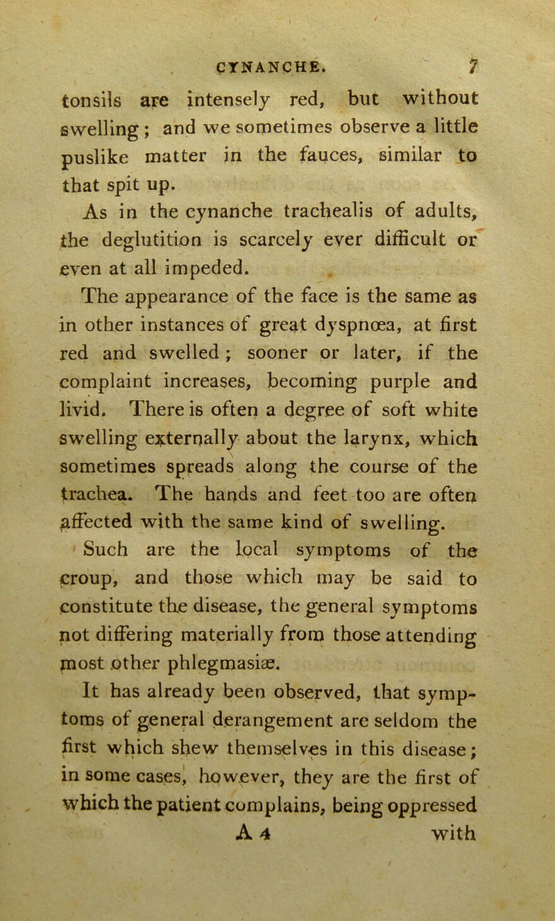 tonsils are intensely red, but without swelling ; and we sometimes observe a little puslike matter in the fauces, similar to that spit up. As in the cynanche trachealis of adults, the deglutition is scarcely ever difficult or even at all impeded. The appearance of the face is the same as in other instances of great dyspnoea, at first red and swelled; sooner or later, if the complaint increases, becoming purple and livid. There is often a degree of soft white swelling externally about the larynx, which sometimes spreads along the course of the trachea. The hands and feet too are often effected with the same kind of swelling. Such are the local symptoms of the croup, and those which may be said to constitute the disease, the general symptoms not differing materially from those attending most other phlegmasiae. It has already been observed, that symp- toms of general derangement are seldom the first which shew themselves in this disease; in some cases, however, they are the first of which the patient complains, being oppressed A 4 with