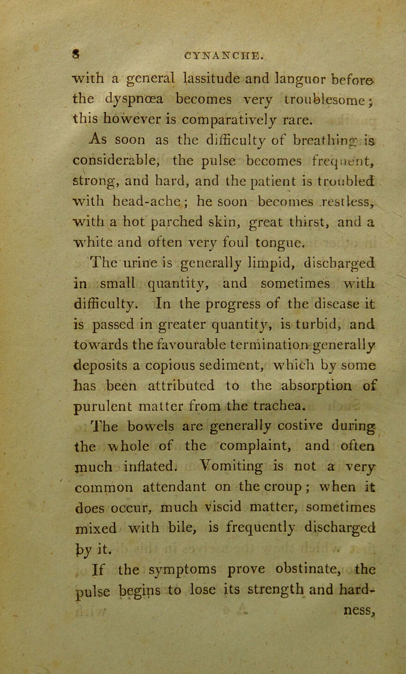 with a general lassitude and languor before the dyspnoea becomes very troublesome; this however is comparatively rare. As soon as the difficulty of breathing is considerable, the pulse becomes frequent, strong, and hard, and the patient is troubled with head-ache; he soon becomes restless, with a hot parched skin, great thirst, and a white and often very foul tongue. The urine is generally limpid, discharged in small quantity, and sometimes with difficulty. In the progress of the disease it is passed in greater quantity, is turbid, and towards the favourable termination generally deposits a copious sediment, which by some has been attributed to the absorption of purulent matter from the trachea. The bowels are generally costive during the whole of the complaint, and often much inflated. Vomiting is not a very common attendant on the croup; when it does occur, much viscid matter, sometimes mixed with bile, is frequently discharged by it. If the symptoms prove obstinate, the pulse begins to lose its strength and hard- ness,
