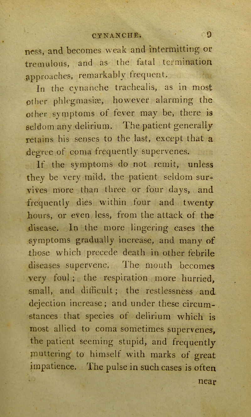 ness, and becomes weak and intermitting or tremulous, and as the fatal termination approaches, remarkably frequent. In the cvnanche tracheal is, as in most other phlegmasiae, however alarming the other symptoms of fever may be, there is seldom any delirium. The patient generally retains his senses to the last, except that a degree of coma frequently supervenes. If the symptoms do not remit, unless they be very miid, the patient seldom sur- vives more than three or four days, and frequently dies within four and twenty- hours, or even less, from the attack of the disease. In the more lingering cases the symptoms gradually increase, and many of those which precede death in other febrile diseases supervene. The mouth becomes very foul ; the respiration more hurried, small, and difficult; the restlessness and dejection increase; and under these circum- stances that species of delirium which is most allied to coma sometimes supervenes, the patient seeming stupid, and frequently muttering to himself with marks of great impatience. The pulse in such cases is often near