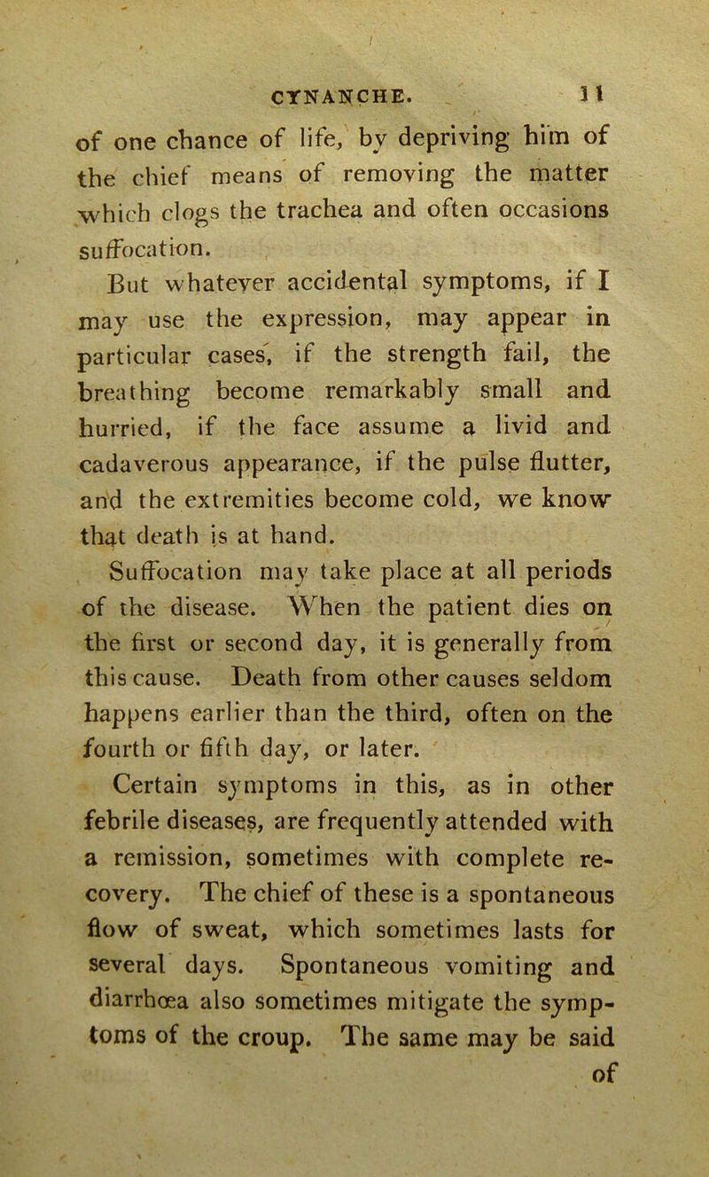 of one chance of life, by depriving him of the chief means of removing the matter which clogs the trachea and often occasions suffocation. But whatever accidental symptoms, if I may use the expression, may appear in particular cases, if the strength fail, the breathing become remarkably small and hurried, if the face assume a livid and cadaverous appearance, if the pulse flutter, and the extremities become cold, we know that death is at hand. Suffocation may take place at all periods of the disease. When the patient dies on the first or second day, it is generally from this cause. Death from other causes seldom happens earlier than the third, often on the fourth or fifth day, or later. Certain symptoms in this, as in other febrile diseases, are frequently attended with a remission, sometimes with complete re- covery. The chief of these is a spontaneous flow of sweat, which sometimes lasts for several days. Spontaneous vomiting and diarrhoea also sometimes mitigate the symp- toms of the croup. The same may be said of