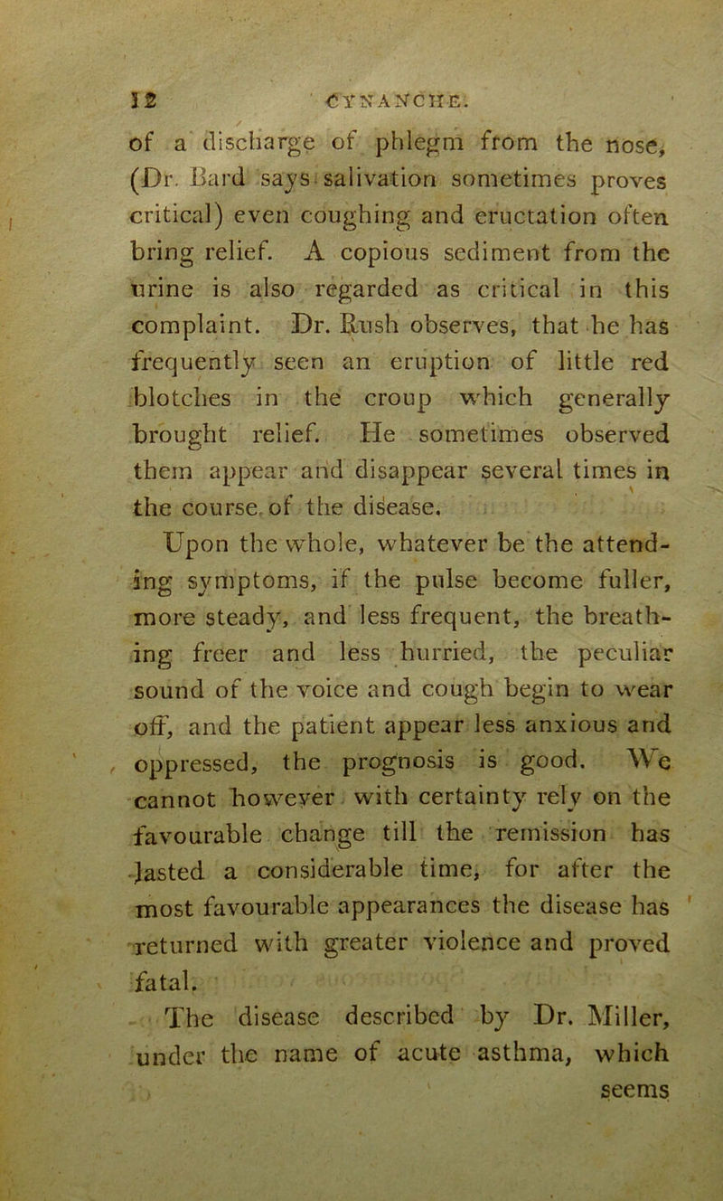 of a discharge of phlegm from the nose, (Dr. Bard says salivation sometimes proves critical) even coughing and eructation often bring relief. A copious sediment from the urine is also regarded as critical in this complaint. Dr. Rush observes, that he has frequently seen an eruption of little red blotches in the croup which generally brought relief. He sometimes observed them appear and disappear several times in the course, of the disease. Upon the whole, whatever be the attend- ing symptoms, if the pulse become fuller, more steady, and less frequent, the breath- ing freer and less hurried, the peculiar sound of the voice and cough begin to wear off, and the patient appear less anxious and oppressed, the prognosis is good. We cannot however with certainty rely on the favourable change till the remission has lasted a considerable time, for after the most favourable appearances the disease has returned with greater violence and proved fatal. The disease described by Dr. Miller, under the name of acute asthma, which seems