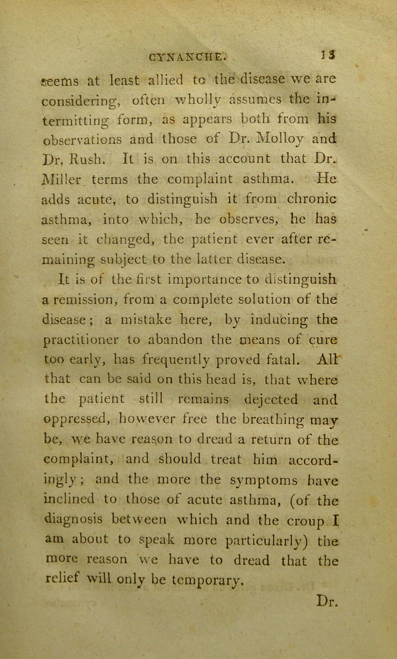 seems at least allied to the disease we are considering, often wholly assumes the in- termitting form, as appears both from his observations and those of Dr. Molloy and Dr. Rush. It is on this account that Di\ Miller, terms the complaint asthma. He adds acute, to distinguish it from chronic asthma, into which, he observes, he has seen it changed, the patient ever after re- maining subject to the latter disease. It is of the first importance to distinguish a remission, from a complete solution of the disease; a mistake here, by inducing the practitioner to abandon the means of cure too early, has frequently proved fatal. All that can be said on this head is, that where the patient still remains dejected and oppressed, however free the breathing may be, we have reason to dread a return of the complaint, and should treat him accord- ingly ; and the more the symptoms have inclined to those of acute asthma, (of the diagnosis between which and the croup I am about to speak more particularly) the more reason we have to dread that the relief will only be temporary. Dr.