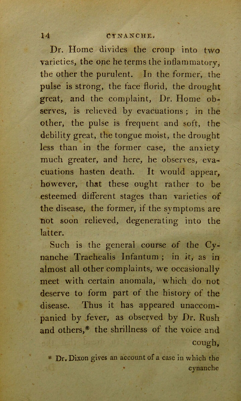 Dr. Home divides the croup into two varieties, the one he terms the inflammatory, the other the purulent. In the former, the pulse is strong, the face florid, the drought great, and the complaint, Dr. Home ob- serves, is relieved by evacuations ; in the other, the pulse is frequent and soft, the debility great, the tongue moist, the drought less than in the former case, the anxiety much greater, and here, he observes, eva- cuations hasten death. It would appear, however, that these ought rather to be esteemed different stages than varieties of the disease, the former, if the symptoms are not soon relieved, degenerating into the latter. Such is the general course of the Cy- nanche Trachealis Infantum ; in it, as in almost all other complaints, we occasionally meet with certain anomala, which do not deserve to form part of the history of the disease. Thus it has appeared unaccom- panied by fever, as observed by Dr. Rush and others,* the shrillness of the voice and cough, * Dr. Dixon gives an account of a case in which the cynanche