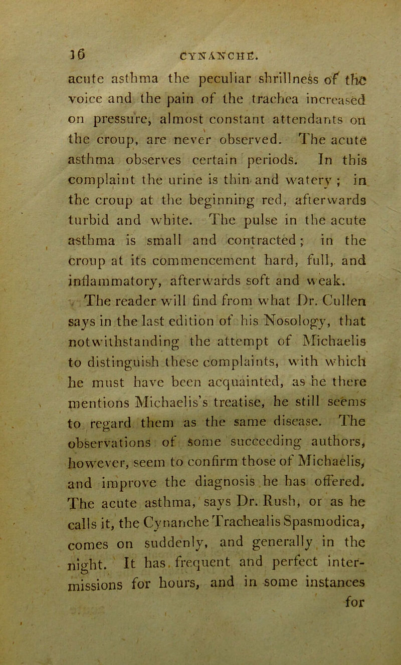 acute asthma the peculiar shrillness of the voice and the pain of the trachea increased on pressure, almost constant attendants on \ the croup, are never observed. The acute asthma observes certain periods. In this complaint the urine is thin and watery ; in the croup at the beginning red, afterwards turbid and white. The pulse in the acute asthma is small and contracted; in the croup at its commencement hard, full,, and inflammatory, afterwards soft and weak. The reader will find from what Dr. Cullen says in the last edition of his Nosology, that notwithstanding the attempt of Michaelis to distinguish these complaints, with which he must have been acquainted, as he there mentions Michaelis’s treatise, he still seems to regard them as the same disease. The observations of Some succeeding authors, however, seem to confirm those of Michaelis, and improve the diagnosis he has offered. The acute asthma, says Dr. Rush, or as he calls it, the CynancheTrachealisSpasmodica, comes on suddenly, and generally in the night. It has. frequent and perfect inter- missions for hours, and in some instances for