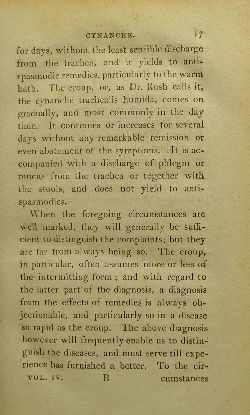 for days, without the least sensible discharge from the trachea, and it yields to anti- spasmodic remedies, particularly to the warm bath. The croup, or, as Dr. Rush calls it, the cynanclie tracheal is humida, comes on gradually, and most commonly in the day- time. It continues or increases for several days without any remarkable remission or even abatement of the symptoms. It is ac- companied with a discharge of phlegm or mucus from the trachea or together with the stools, and does not yield to anti- spasmodics. When the foregoing circumstances are well marked, they will generally be suffi- cient to distinguish the complaints; but they are far from always being so. The croup, in particular, often assumes more or less of the intermitting form ; and with regard to the latter part of the diagnosis, a diagnosis from the effects of remedies is always ob- jectionable, and particularly so in a disease so rapid as the croup. The above diagnosis ho wever will frequently enable us to distin- guish the diseases, and must serve till expe- rience has furnished a better. To the cir- B VOL. IY. cumstances