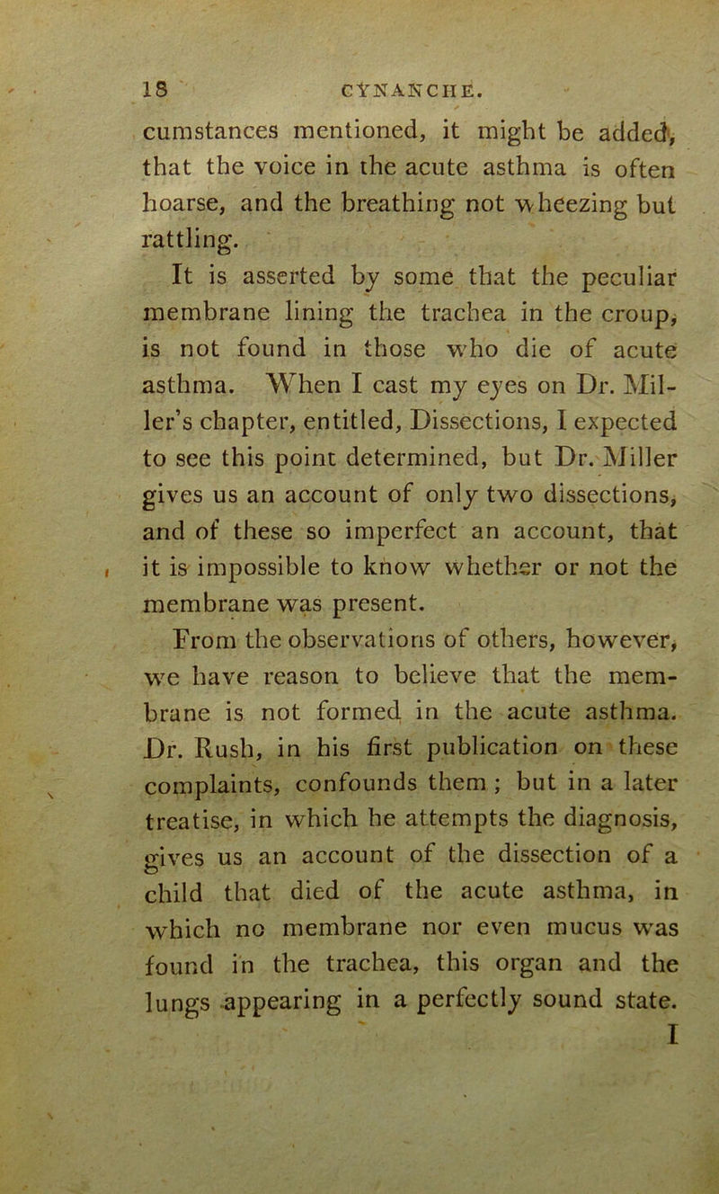 cumstances mentioned, it might be added, that the voice in the acute asthma is often hoarse, and the breathing not wheezing but rattling. It is asserted by some that the peculiar membrane lining the trachea in the croup, is not found in those who die of acute asthma. When I cast my eyes on Dr. Mil- ler’s chapter, entitled, Dissections, I expected to see this point determined, but Dr. Miller gives us an account of only two dissections, and of these so imperfect an account, that it is impossible to know whether or not the membrane was present. From the observations of others, however, w7e have reason to believe that the mem- brane is not formed, in the acute asthma. Dr. Rush, in his first publication on these complaints, confounds them ; but in a later treatise, in which he attempts the diagnosis, o-ives us an account of the dissection of a to child that died of the acute asthma, in which no membrane nor even mucus wras found in the trachea, this organ and the lungs appearing in a perfectly sound state. I