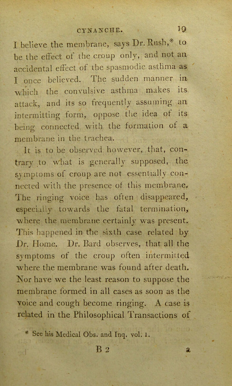 I believe the membrane, says Dr. Rush,* to be the effect of the croup only, and not an accidental effect of the spasmodic asthma as I once believed. The sudden manner in which the convulsive asthma makes its attack, and its so frequently assuming an intermitting form, oppose the idea ot its being connected with the formation of a membrane in the trachea. It is to be observed however, that, con- trary to what is generally supposed, the symptoms of croup are not essentially con- nected with the presence of this membrane. The ringing voice has often disappeared, especially towards the fatal termination, where the membrane certainly w-as present. This happened in the sixth case related by Dr. Home. Dr. Bard observes, that all the symptoms of the croup often intermitted where the membrane was found after death. Nor have we the least reason to suppose the membrane formed in all cases as soon as the voice and cough become ringing. A case is related in the Philosophical Transactions of * Sec his Medical Obs. and Inq. vol. 1.
