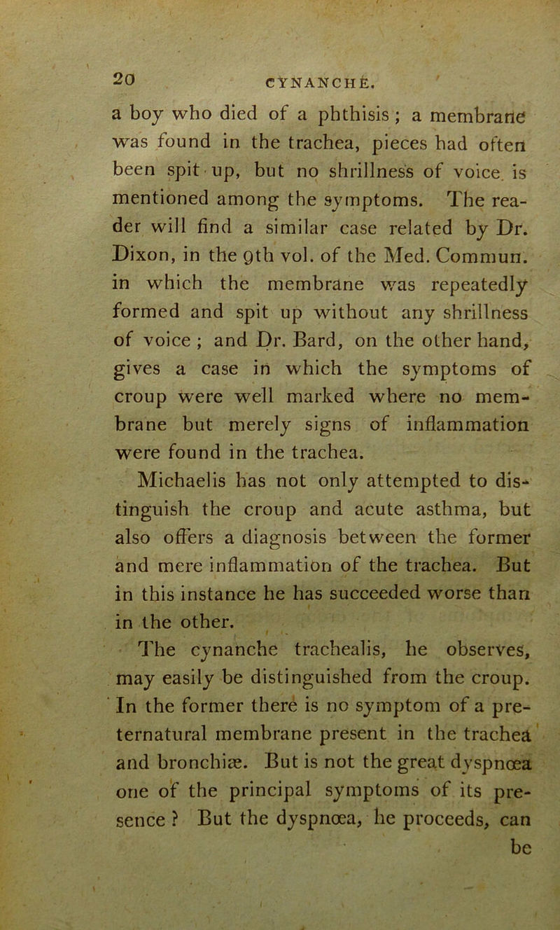 a boy who died of a phthisis ; a membrane was found in the trachea, pieces had often been spit up, but no shrillness of voice is mentioned among the symptoms. The rea- der will find a similar case related by Dr. Dixon, in the Qth vol. of the Med. Commun. in which the membrane was repeatedly formed and spit up without any shrillness of voice ; and Dr. Bard, on the other hand, gives a case in which the symptoms of croup were well marked where no mem- brane but merely signs of inflammation were found in the trachea. Michaelis has not only attempted to dis- tinguish the croup and acute asthma, but also offers a diagnosis between the former and mere inflammation of the trachea. But in this instance he has succeeded worse than in the other. The cynanche trachealis, he observes, may easily be distinguished from the croup. In the former there is no symptom of a pre- ternatural membrane present in the trachea and bronchiae. But is not the great dyspnoea one of the principal symptoms of its pre- sence ? But the dyspnoea, he proceeds, can be