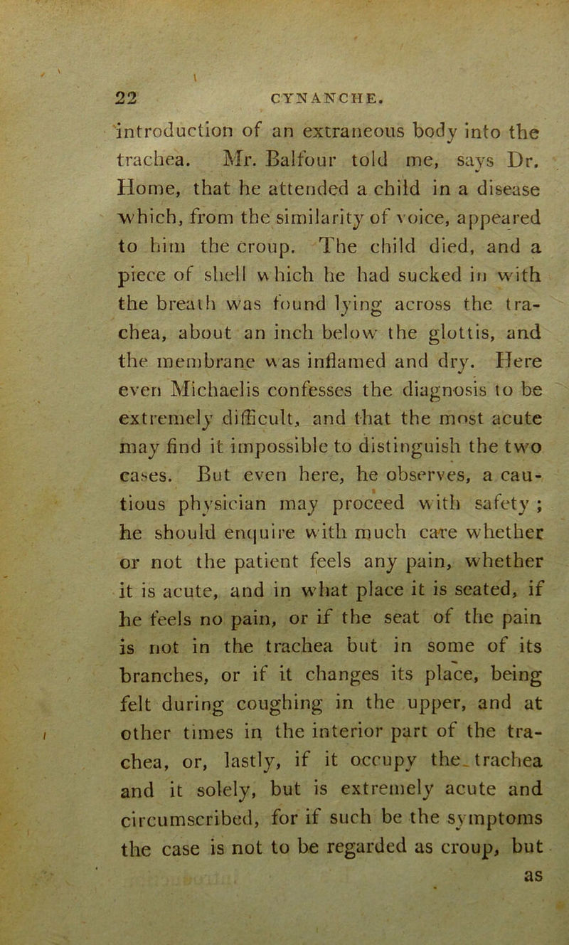 introduction of an extraneous body into the trachea. Mr. Balfour told me, says Dr. Home, that he attended a child in a disease which, from the similarity of voice, appeared to him the croup. The child died, and a piece of shell which he had sucked in with the breath w'as found lying across the tra- chea, about an inch below- the glottis, and the membrane was inflamed and dry. Here even Michaelis confesses the diagnosis to be extremely difficult, and that the most acute may find it impossible to distinguish the tw'O cases. But even here, he observes, a cau- t tious physician may proceed with safety ; he should enquire with much care whether or not the patient feels any pain, whether it is acute, and in what place it is seated, if he feels no pain, or if the seat of the pain is not in the trachea but in some of its branches, or if it changes its place, being felt during coughing in the upper, and at other times in the interior part of the tra- chea, or, lastly, if it occupy the. trachea and it solely, but is extremely acute and circumscribed, for if such be the symptoms the case is not to be regarded as croup, but as