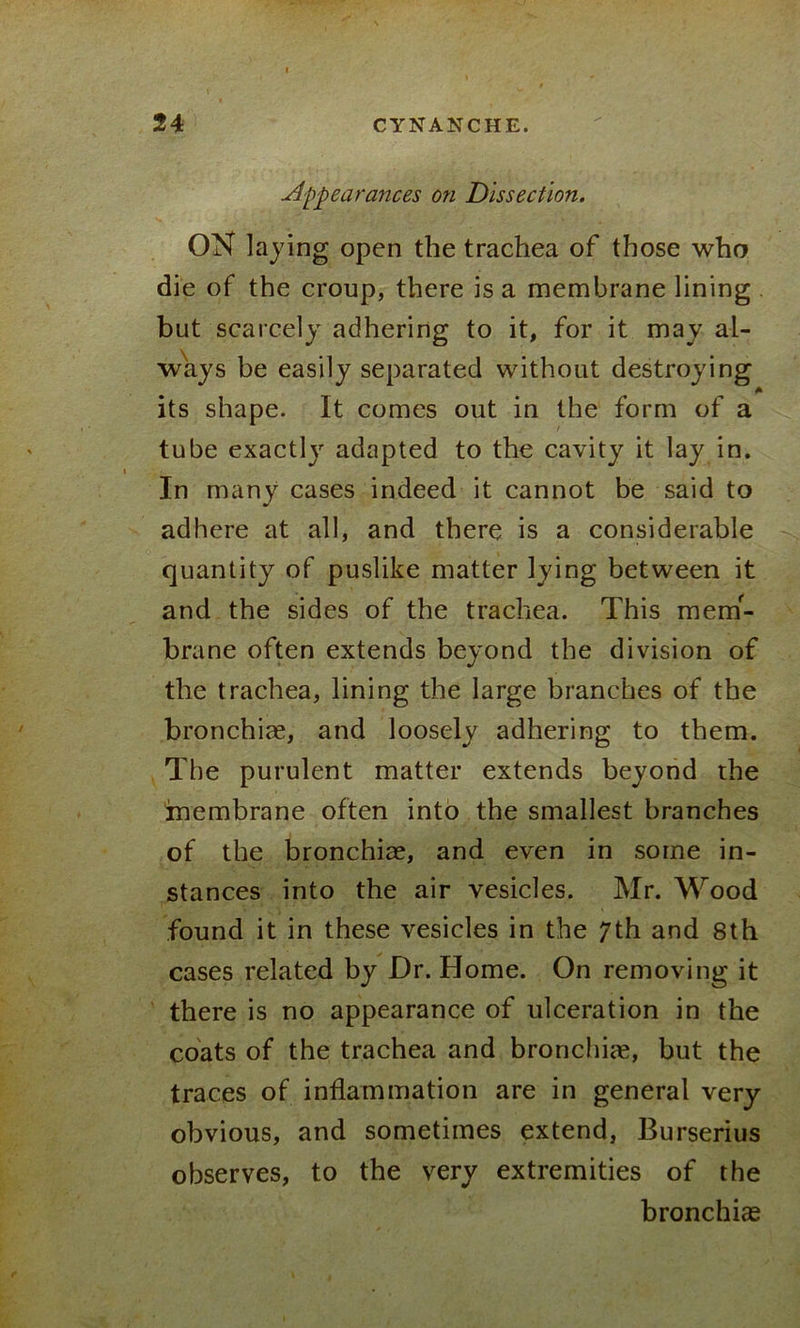 Appearances on Dissection. ON laying open the trachea of those who die of the croup, there is a membrane lining but scarcely adhering to it, for it may al- ways be easily separated without destroying A its shape. It comes out in the form of a tube exactly adapted to the cavity it lay in. In many cases indeed it cannot be said to adhere at all, and there is a considerable quantity of puslike matter lying between it and the sides of the trachea. This mem- brane often extends beyond the division of the trachea, lining the large branches of the bronchiae, and loosely adhering to them. The purulent matter extends beyond the membrane often into the smallest branches of the bronchiae, and even in some in- stances into the air vesicles. Mr. Wood found it in these vesicles in the 7th and 8th cases related by Dr. Home. On removing it there is no appearance of ulceration in the coats of the trachea and bronchiae, but the traces of inflammation are in general very obvious, and sometimes extend, Burserius observes, to the very extremities of the bronchias